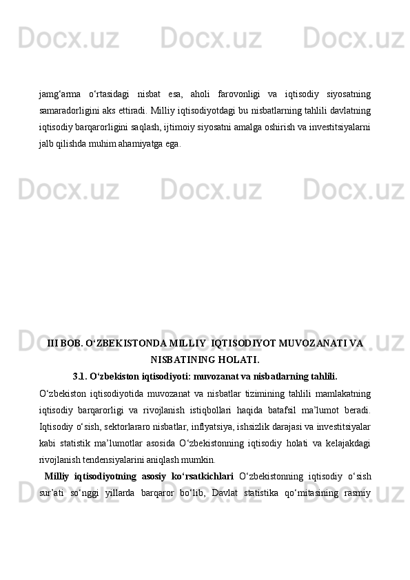 jamg‘arma   o‘rtasidagi   nisbat   esa,   aholi   farovonligi   va   iqtisodiy   siyosatning
samaradorligini aks ettiradi. Milliy iqtisodiyotdagi bu nisbatlarning tahlili davlatning
iqtisodiy barqarorligini saqlash, ijtimoiy siyosatni amalga oshirish va investitsiyalarni
jalb qilishda muhim ahamiyatga ega.
III BOB . O‘ZBEKISTONDA MILLIY  IQTISODIYOT MUVOZANATI VA
NISBATINING HOLATI.
3.1. O‘zbekiston iqtisodiyoti: muvozanat va nisbatlarning tahlili.
O‘zbekiston   iqtisodiyotida   muvozanat   va   nisbatlar   tizimining   tahlili   mamlakatning
iqtisodiy   barqarorligi   va   rivojlanish   istiqbollari   haqida   batafsil   ma’lumot   beradi.
Iqtisodiy o‘sish, sektorlararo nisbatlar, inflyatsiya, ishsizlik darajasi va investitsiyalar
kabi   statistik   ma’lumotlar   asosida   O‘zbekistonning   iqtisodiy   holati   va   kelajakdagi
rivojlanish tendensiyalarini aniqlash mumkin.
  Milliy   iqtisodiyotning   asosiy   ko‘rsatkichlari   O‘zbekistonning   iqtisodiy   o‘sish
sur’ati   so‘nggi   yillarda   barqaror   bo‘lib,   Davlat   statistika   qo‘mitasining   rasmiy 