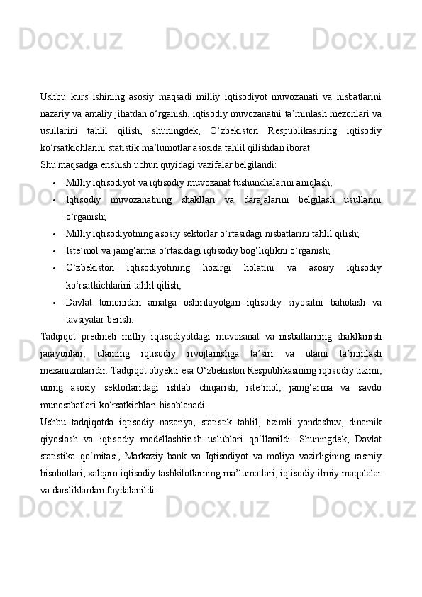 Ushbu   kurs   ishining   asosiy   maqsadi   milliy   iqtisodiyot   muvozanati   va   nisbatlarini
nazariy va amaliy jihatdan o‘rganish, iqtisodiy muvozanatni ta’minlash mezonlari va
usullarini   tahlil   qilish,   shuningdek,   O‘zbekiston   Respublikasining   iqtisodiy
ko‘rsatkichlarini statistik ma’lumotlar asosida tahlil qilishdan iborat.
Shu maqsadga erishish uchun quyidagi vazifalar belgilandi:
 Milliy iqtisodiyot va iqtisodiy muvozanat tushunchalarini aniqlash;
 Iqtisodiy   muvozanatning   shakllari   va   darajalarini   belgilash   usullarini
o‘rganish;
 Milliy iqtisodiyotning asosiy sektorlar o‘rtasidagi nisbatlarini tahlil qilish;
 Iste’mol va jamg‘arma o‘rtasidagi iqtisodiy bog‘liqlikni o‘rganish;
 O‘zbekiston   iqtisodiyotining   hozirgi   holatini   va   asosiy   iqtisodiy
ko‘rsatkichlarini tahlil qilish;
 Davlat   tomonidan   amalga   oshirilayotgan   iqtisodiy   siyosatni   baholash   va
tavsiyalar berish.
Tadqiqot   predmeti   milliy   iqtisodiyotdagi   muvozanat   va   nisbatlarning   shakllanish
jarayonlari,   ularning   iqtisodiy   rivojlanishga   ta’siri   va   ularni   ta’minlash
mexanizmlaridir. Tadqiqot obyekti esa O‘zbekiston Respublikasining iqtisodiy tizimi,
uning   asosiy   sektorlaridagi   ishlab   chiqarish,   iste’mol,   jamg‘arma   va   savdo
munosabatlari ko‘rsatkichlari hisoblanadi.
Ushbu   tadqiqotda   iqtisodiy   nazariya,   statistik   tahlil,   tizimli   yondashuv,   dinamik
qiyoslash   va   iqtisodiy   modellashtirish   uslublari   qo‘llanildi.   Shuningdek,   Davlat
statistika   qo‘mitasi,   Markaziy   bank   va   Iqtisodiyot   va   moliya   vazirligining   rasmiy
hisobotlari, xalqaro iqtisodiy tashkilotlarning ma’lumotlari, iqtisodiy ilmiy maqolalar
va darsliklardan foydalanildi. 