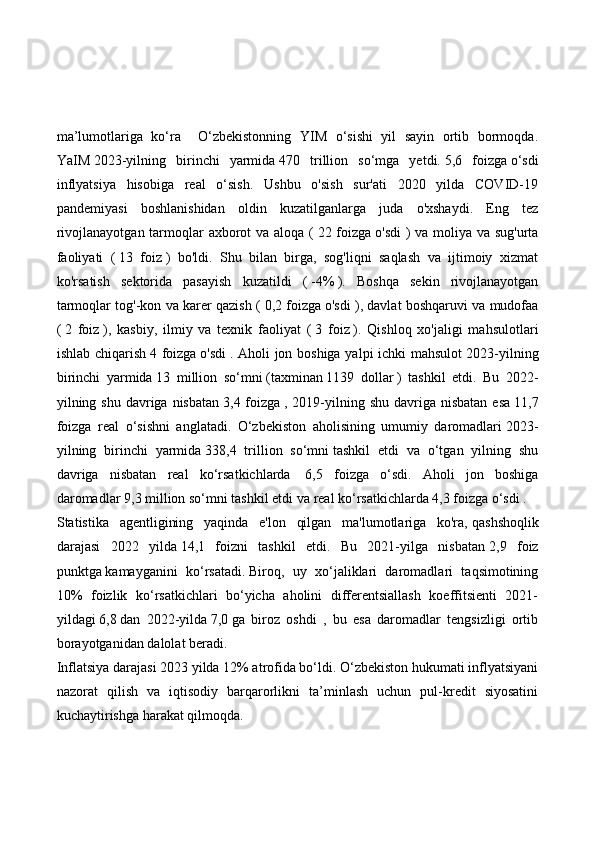 ma’lumotlariga   ko‘ra     O‘zbekistonning   YIM   o‘sishi   yil   sayin   ortib   bormoqda.
YaIM   2023-yilning   birinchi   yarmida   470   trillion   so‘mga   yetdi.   5,6   foizga   o‘sdi
inflyatsiya   hisobiga   real   o‘sish.   Ushbu   o'sish   sur'ati   2020   yilda   COVID-19
pandemiyasi   boshlanishidan   oldin   kuzatilganlarga   juda   o'xshaydi.   Eng   tez
rivojlanayotgan tarmoqlar axborot  va aloqa (   22 foizga   o'sdi  )  va moliya va sug'urta
faoliyati   (   13   foiz   )   bo'ldi.   Shu   bilan   birga,   sog'liqni   saqlash   va   ijtimoiy   xizmat
ko'rsatish   sektorida   pasayish   kuzatildi   (   -4%   ).   Boshqa   sekin   rivojlanayotgan
tarmoqlar tog'-kon va karer qazish (   0,2 foizga   o'sdi ), davlat boshqaruvi va mudofaa
(   2   foiz   ),   kasbiy,   ilmiy   va   texnik   faoliyat   (   3   foiz   ).   Qishloq   xo'jaligi   mahsulotlari
ishlab chiqarish   4 foizga   o'sdi   . Aholi jon boshiga yalpi  ichki  mahsulot   2023-yilning
birinchi   yarmida   13   million   so‘mni   (taxminan   1139   dollar   )   tashkil   etdi.   Bu   2022-
yilning shu  davriga nisbatan   3,4 foizga   , 2019-yilning shu  davriga nisbatan   esa   11,7
foizga   real   o‘sishni   anglatadi.   O‘zbekiston   aholisining   umumiy   daromadlari   2023-
yilning   birinchi   yarmida   338,4   trillion   so‘mni   tashkil   etdi   va   o‘tgan   yilning   shu
davriga   nisbatan   real   ko‘rsatkichlarda     6,5   foizga   o‘sdi.   Aholi   jon   boshiga
daromadlar   9,3 million so‘mni   tashkil etdi va   real ko‘rsatkichlarda   4,3 foizga   o‘sdi .
Statistika   agentligining   yaqinda   e'lon   qilgan   ma'lumotlariga   ko'ra,   qashshoqlik
darajasi   2022   yilda   14,1   foizni   tashkil   etdi.   Bu   2021-yilga   nisbatan   2,9   foiz
punktga   kamayganini   ko‘rsatadi.   Biroq,   uy   xo‘jaliklari   daromadlari   taqsimotining
10%   foizlik   ko‘rsatkichlari   bo‘yicha   aholini   differentsiallash   koeffitsienti   2021-
yildagi   6,8   dan   2022-yilda   7,0   ga   biroz   oshdi   ,   bu   esa   daromadlar   tengsizligi   ortib
borayotganidan dalolat beradi.
Inflatsiya darajasi 2023 yilda 12% atrofida bo‘ldi. O‘zbekiston hukumati inflyatsiyani
nazorat   qilish   va   iqtisodiy   barqarorlikni   ta’minlash   uchun   pul-kredit   siyosatini
kuchaytirishga harakat qilmoqda. 