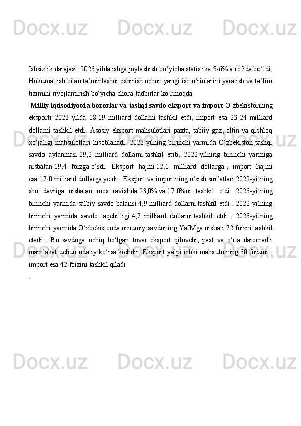 Ishsizlik darajasi: 2023 yilda ishga joylashish bo‘yicha statistika 5-6% atrofida bo‘ldi.
Hukumat ish bilan ta’minlashni oshirish uchun yangi ish o‘rinlarini yaratish va ta’lim
tizimini rivojlantirish bo‘yicha chora-tadbirlar ko‘rmoqda.
  Milliy iqtisodiyotda bozorlar va tashqi savdo eksport va import  O‘zbekistonning
eksporti   2023   yilda   18-19   milliard   dollarni   tashkil   etdi,   import   esa   23-24   milliard
dollarni   tashkil   etdi.   Asosiy   eksport   mahsulotlari   paxta,   tabiiy   gaz,   oltin   va   qishloq
xo‘jaligi mahsulotlari hisoblanadi.   2023-yilning birinchi yarmida O‘zbekiston tashqi
savdo   aylanmasi   29,2   milliard   dollarni   tashkil   etib,   2022-yilning   birinchi   yarmiga
nisbatan   19,4   foizga   o‘sdi.   Eksport   hajmi   12,1   milliard   dollarga   ,   import   hajmi
esa   17,0 milliard dollarga   yetdi . Eksport va importning o‘sish sur’atlari   2022-yilning
shu   davriga   nisbatan   mos   ravishda   23,0%   va   17,0%ni   tashkil   etdi.   2023-yilning
birinchi yarmida salbiy savdo balansi   4,9 milliard dollarni   tashkil etdi . 2022-yilning
birinchi   yarmida   savdo   taqchilligi   4,7   milliard   dollarni   tashkil   etdi   .   2023-yilning
birinchi yarmida O‘zbekistonda   umumiy savdoning YaIMga nisbati   72 foizni   tashkil
etadi   .   Bu   savdoga   ochiq   bo‘lgan   tovar   eksport   qiluvchi,   past   va   o‘rta   daromadli
mamlakat uchun odatiy ko‘rsatkichdir. Eksport yalpi   ichki mahsulotning   30 foizini  ,
import esa   42 foizini   tashkil qiladi 
. 