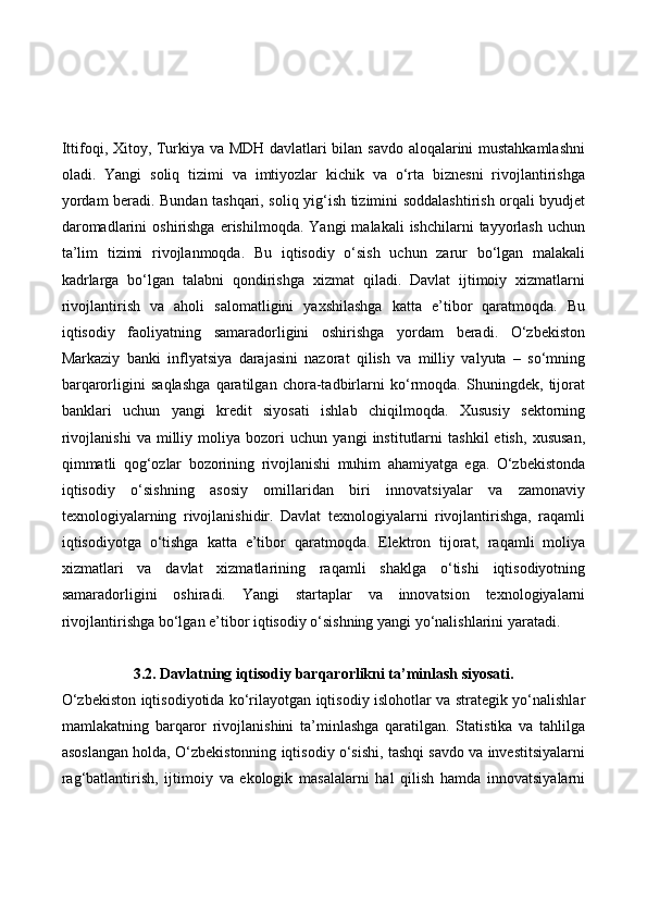 Ittifoqi, Xitoy, Turkiya va MDH davlatlari bilan savdo aloqalarini mustahkamlashni
oladi.   Yangi   soliq   tizimi   va   imtiyozlar   kichik   va   o‘rta   biznesni   rivojlantirishga
yordam beradi. Bundan tashqari, soliq yig‘ish tizimini soddalashtirish orqali byudjet
daromadlarini  oshirishga   erishilmoqda.   Yangi   malakali  ishchilarni  tayyorlash  uchun
ta’lim   tizimi   rivojlanmoqda.   Bu   iqtisodiy   o‘sish   uchun   zarur   bo‘lgan   malakali
kadrlarga   bo‘lgan   talabni   qondirishga   xizmat   qiladi.   Davlat   ijtimoiy   xizmatlarni
rivojlantirish   va   aholi   salomatligini   yaxshilashga   katta   e’tibor   qaratmoqda.   Bu
iqtisodiy   faoliyatning   samaradorligini   oshirishga   yordam   beradi.   O‘zbekiston
Markaziy   banki   inflyatsiya   darajasini   nazorat   qilish   va   milliy   valyuta   –   so‘mning
barqarorligini   saqlashga   qaratilgan   chora-tadbirlarni   ko‘rmoqda.   Shuningdek,   tijorat
banklari   uchun   yangi   kredit   siyosati   ishlab   chiqilmoqda.   Xususiy   sektorning
rivojlanishi   va   milliy   moliya   bozori   uchun   yangi   institutlarni   tashkil   etish,   xususan,
qimmatli   qog‘ozlar   bozorining   rivojlanishi   muhim   ahamiyatga   ega.   O‘zbekistonda
iqtisodiy   o‘sishning   asosiy   omillaridan   biri   innovatsiyalar   va   zamonaviy
texnologiyalarning   rivojlanishidir.   Davlat   texnologiyalarni   rivojlantirishga,   raqamli
iqtisodiyotga   o‘tishga   katta   e’tibor   qaratmoqda.   Elektron   tijorat,   raqamli   moliya
xizmatlari   va   davlat   xizmatlarining   raqamli   shaklga   o‘tishi   iqtisodiyotning
samaradorligini   oshiradi.   Yangi   startaplar   va   innovatsion   texnologiyalarni
rivojlantirishga bo‘lgan e’tibor iqtisodiy o‘sishning yangi yo‘nalishlarini yaratadi.
3.2. Davlatning iqtisodiy barqarorlikni ta’minlash siyosati.  
O‘zbekiston iqtisodiyotida ko‘rilayotgan iqtisodiy islohotlar va strategik yo‘nalishlar
mamlakatning   barqaror   rivojlanishini   ta’minlashga   qaratilgan.   Statistika   va   tahlilga
asoslangan holda, O‘zbekistonning iqtisodiy o‘sishi, tashqi savdo va investitsiyalarni
rag‘batlantirish,   ijtimoiy   va   ekologik   masalalarni   hal   qilish   hamda   innovatsiyalarni 