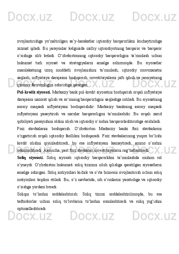 rivojlantirishga   yo‘naltirilgan   sa’y-harakatlar   iqtisodiy   barqarorlikni   kuchaytirishga
xizmat   qiladi.   Bu   jarayonlar   kelgusida   milliy   iqtisodiyotning   barqaror   va   barqaror
o‘sishiga   olib   keladi.   O‘zbekistonning   iqtisodiy   barqarorligini   ta’minlash   uchun
hukumat   turli   siyosat   va   strategiyalarni   amalga   oshirmoqda.   Bu   siyosatlar
mamlakatning   uzoq   muddatli   rivojlanishini   ta’minlash,   iqtisodiy   muvozanatni
saqlash, inflyatsiya darajasini boshqarish, investitsiyalarni  jalb qilish va jamiyatning
ijtimoiy farovonligini oshirishga qaratgan. 
Pul-kredit siyosati.  Markaziy bank pul-kredit siyosatini boshqarish orqali inflyatsiya
darajasini nazorat qilish va so‘mning barqarorligini saqlashga intiladi. Bu siyosatning
asosiy   maqsadi   inflyatsiyani   boshqarishdir.   Markaziy   bankning   asosiy   maqsadi
inflyatsiyani   pasaytirish   va   narxlar   barqarorligini   ta’minlashdir.   Bu   orqali   xarid
qobiliyati pasayishini oldini olish va iqtisodiy o‘sishni barqarorlashtirishga erishiladi.
Foiz   stavkalarini   boshqarish.   O‘zbekiston   Markaziy   banki   foiz   stavkalarini
o‘zgartirish  orqali   iqtisodiy  faollikni  boshqaradi.  Foiz  stavkalarining yuqori  bo‘lishi
kredit   olishni   qiyinlashtiradi,   bu   esa   inflyatsiyani   kamaytiradi,   ammo   o‘sishni
sekinlashtiradi. Aksincha, past foiz stavkalari investitsiyalarni rag‘batlantiradi.
Soliq   siyosati.   Soliq   siyosati   iqtisodiy   barqarorlikni   ta’minlashda   muhim   rol
o‘ynaydi.   O‘zbekiston   hukumati   soliq   tizimini   isloh   qilishga   qaratilgan   siyosatlarni
amalga oshirgan.   Soliq imtiyozlari kichik va o‘rta biznesni rivojlantirish uchun soliq
imtiyozlari   taqdim   etiladi.   Bu,   o‘z   navbatida,   ish   o‘rinlarini   yaratishga   va   iqtisodiy
o‘sishga yordam beradi.
Soliqni   to‘lashni   soddalashtirish:   Soliq   tizimi   soddalashtirilmoqda,   bu   esa
tadbirkorlar   uchun   soliq   to‘lovlarini   to‘lashni   osonlashtiradi   va   soliq   yig‘ishni
optimallashtiradi. 