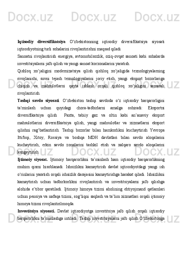 Iqtisodiy   diversifikatsiya   O‘zbekistonning   iqtisodiy   diversifikatsiya   siyosati
iqtisodiyotning turli sohalarini rivojlantirishni maqsad qiladi
Sanoatni   rivojlantirish   energiya,   avtomobilsozlik,   oziq-ovqat   sanoati   kabi   sohalarda
investitsiyalarni jalb qilish va yangi sanoat korxonalarini yaratish.
Qishloq   xo‘jaligini   modernizatsiya   qilish   qishloq   xo‘jaligida   texnologiyalarning
rivojlanishi,   suvni   tejash   texnologiyalarini   joriy   etish,   yangi   eksport   bozorlariga
chiqish   va   mahsulotlarni   qayta   ishlash   orqali   qishloq   xo‘jaligini   samarali
rivojlantirish.
Tashqi   savdo   siyosati .   O‘zbekiston   tashqi   savdoda   o‘z   iqtisodiy   barqarorligini
ta’minlash   uchun   quyidagi   chora-tadbirlarni   amalga   oshiradi:   Eksportni
diversifikatsiya   qilish     Paxta,   tabiiy   gaz   va   oltin   kabi   an’anaviy   eksport
mahsulotlarini   diversifikatsiya   qilish,   yangi   mahsulotlar   va   xizmatlarni   eksport
qilishni   rag‘batlantirish.   Tashqi   bozorlar   bilan   hamkorlikni   kuchaytirish   Yevropa
Ittifoqi,   Xitoy,   Rossiya   va   boshqa   MDH   davlatlari   bilan   savdo   aloqalarini
kuchaytirish,   erkin   savdo   zonalarini   tashkil   etish   va   xalqaro   savdo   aloqalarini
kengaytirish.
Ijtimoiy   siyosat.   Ijtimoiy   barqarorlikni   ta’minlash   ham   iqtisodiy   barqarorlikning
muhim   qismi   hisoblanadi.   Ishsizlikni   kamaytirish   davlat   iqtisodiyotdagi   yangi   ish
o‘rinlarini yaratish orqali ishsizlik darajasini kamaytirishga harakat qiladi. Ishsizlikni
kamaytirish   uchun   tadbirkorlikni   rivojlantirish   va   investitsiyalarni   jalb   qilishga
alohida   e’tibor   qaratiladi.   Ijtimoiy   himoya   tizimi   aholining   ehtiyojmand   qatlamlari
uchun pensiya va nafaqa tizimi, sog‘liqni saqlash va ta’lim xizmatlari orqali ijtimoiy
himoya tizimi rivojlantirilmoqda.
Investitsiya   siyosati.   Davlat   iqtisodiyotga   investitsiya   jalb   qilish   orqali   iqtisodiy
barqarorlikni ta’minlashga intiladi. Tashqi investitsiyalarni jalb qilish O‘zbekistonga 