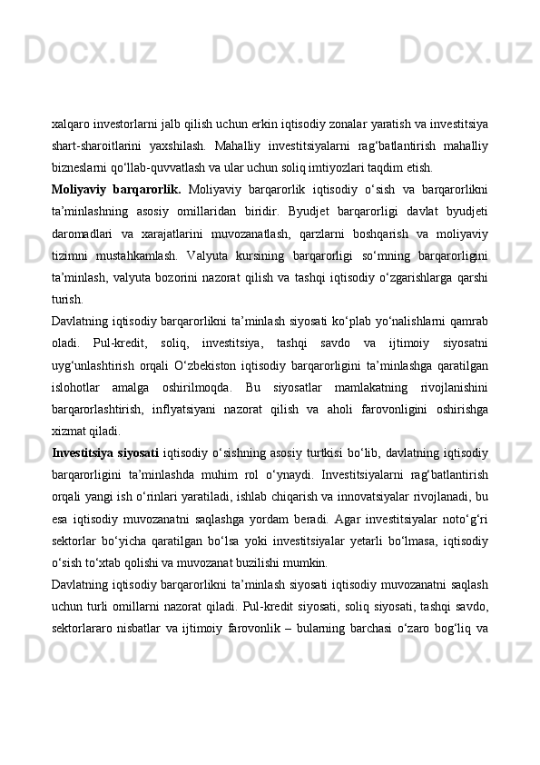 xalqaro investorlarni jalb qilish uchun erkin iqtisodiy zonalar yaratish va investitsiya
shart-sharoitlarini   yaxshilash.   Mahalliy   investitsiyalarni   rag‘batlantirish   mahalliy
bizneslarni qo‘llab-quvvatlash va ular uchun soliq imtiyozlari taqdim etish.
Moliyaviy   barqarorlik.   Moliyaviy   barqarorlik   iqtisodiy   o‘sish   va   barqarorlikni
ta’minlashning   asosiy   omillaridan   biridir.   Byudjet   barqarorligi   davlat   byudjeti
daromadlari   va   xarajatlarini   muvozanatlash,   qarzlarni   boshqarish   va   moliyaviy
tizimni   mustahkamlash.   Valyuta   kursining   barqarorligi   so‘mning   barqarorligini
ta’minlash,   valyuta   bozorini   nazorat   qilish   va   tashqi   iqtisodiy   o‘zgarishlarga   qarshi
turish.
Davlatning iqtisodiy barqarorlikni ta’minlash siyosati  ko‘plab yo‘nalishlarni qamrab
oladi.   Pul-kredit,   soliq,   investitsiya,   tashqi   savdo   va   ijtimoiy   siyosatni
uyg‘unlashtirish   orqali   O‘zbekiston   iqtisodiy   barqarorligini   ta’minlashga   qaratilgan
islohotlar   amalga   oshirilmoqda.   Bu   siyosatlar   mamlakatning   rivojlanishini
barqarorlashtirish,   inflyatsiyani   nazorat   qilish   va   aholi   farovonligini   oshirishga
xizmat qiladi.
Investitsiya   siyosati   iqtisodiy   o‘sishning   asosiy   turtkisi   bo‘lib,   davlatning   iqtisodiy
barqarorligini   ta’minlashda   muhim   rol   o‘ynaydi.   Investitsiyalarni   rag‘batlantirish
orqali yangi ish o‘rinlari yaratiladi, ishlab chiqarish va innovatsiyalar rivojlanadi, bu
esa   iqtisodiy   muvozanatni   saqlashga   yordam   beradi.   Agar   investitsiyalar   noto‘g‘ri
sektorlar   bo‘yicha   qaratilgan   bo‘lsa   yoki   investitsiyalar   yetarli   bo‘lmasa,   iqtisodiy
o‘sish to‘xtab qolishi va muvozanat buzilishi mumkin.
Davlatning iqtisodiy barqarorlikni ta’minlash siyosati  iqtisodiy muvozanatni saqlash
uchun   turli   omillarni   nazorat   qiladi.   Pul-kredit   siyosati,   soliq   siyosati,   tashqi   savdo,
sektorlararo   nisbatlar   va   ijtimoiy   farovonlik   –   bularning   barchasi   o‘zaro   bog‘liq   va 