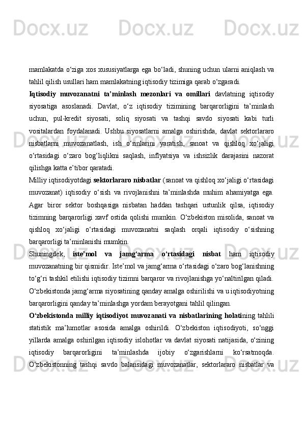 mamlakatda o‘ziga xos xususiyatlarga ega bo‘ladi, shuning uchun ularni aniqlash va
tahlil qilish usullari ham mamlakatning iqtisodiy tizimiga qarab o‘zgaradi.
Iqtisodiy   muvozanatni   ta’minlash   mezonlari   va   omillari   davlatning   iqtisodiy
siyosatiga   asoslanadi.   Davlat,   o‘z   iqtisodiy   tizimining   barqarorligini   ta’minlash
uchun,   pul-kredit   siyosati,   soliq   siyosati   va   tashqi   savdo   siyosati   kabi   turli
vositalardan   foydalanadi.   Ushbu   siyosatlarni   amalga   oshirishda,   davlat   sektorlararo
nisbatlarni   muvozanatlash,   ish   o‘rinlarini   yaratish,   sanoat   va   qishloq   xo‘jaligi
o‘rtasidagi   o‘zaro   bog‘liqlikni   saqlash,   inflyatsiya   va   ishsizlik   darajasini   nazorat
qilishga katta e’tibor qaratadi.
Milliy iqtisodiyotdagi  sektorlararo nisbatlar  (sanoat va qishloq xo‘jaligi o‘rtasidagi
muvozanat)   iqtisodiy   o‘sish   va   rivojlanishni   ta’minlashda   muhim   ahamiyatga   ega.
Agar   biror   sektor   boshqasiga   nisbatan   haddan   tashqari   ustunlik   qilsa,   iqtisodiy
tizimning   barqarorligi   xavf   ostida   qolishi   mumkin.   O‘zbekiston   misolida,   sanoat   va
qishloq   xo‘jaligi   o‘rtasidagi   muvozanatni   saqlash   orqali   iqtisodiy   o‘sishning
barqarorligi ta’minlanishi mumkin.
Shuningdek,   iste’mol   va   jamg‘arma   o‘rtasidagi   nisbat   ham   iqtisodiy
muvozanatning bir qismidir. Iste’mol va jamg‘arma o‘rtasidagi o‘zaro bog‘lanishning
to‘g‘ri tashkil etilishi iqtisodiy tizimni barqaror va rivojlanishga yo‘naltirilgan qiladi.
O‘zbekistonda jamg‘arma siyosatining qanday amalga oshirilishi va u iqtisodiyotning
barqarorligini qanday ta’minlashga yordam berayotgani tahlil qilingan.
O‘zbekistonda   milliy   iqtisodiyot   muvozanati   va   nisbatlarining   holati ning   tahlili
statistik   ma’lumotlar   asosida   amalga   oshirildi.   O‘zbekiston   iqtisodiyoti,   so‘nggi
yillarda   amalga   oshirilgan   iqtisodiy   islohotlar   va   davlat   siyosati   natijasida,   o‘zining
iqtisodiy   barqarorligini   ta’minlashda   ijobiy   o‘zgarishlarni   ko‘rsatmoqda.
O‘zbekistonning   tashqi   savdo   balansidagi   muvozanatlar,   sektorlararo   nisbatlar   va 