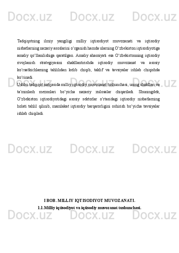 Tadqiqotning   ilmiy   yangiligi   milliy   iqtisodiyot   muvozanati   va   iqtisodiy
nisbatlarning nazariy asoslarini o‘rganish hamda ularning O‘zbekiston iqtisodiyotiga
amaliy   qo‘llanilishiga   qaratilgan.   Amaliy   ahamiyati   esa   O‘zbekistonning   iqtisodiy
rivojlanish   strategiyasini   shakllantirishda   iqtisodiy   muvozanat   va   asosiy
ko‘rsatkichlarning   tahlilidan   kelib   chiqib,   taklif   va   tavsiyalar   ishlab   chiqishda
ko‘rinadi.
Ushbu tadqiqot natijasida milliy iqtisodiy muvozanat tushunchasi, uning shakllari va
ta’minlash   mezonlari   bo‘yicha   nazariy   xulosalar   chiqariladi.   Shuningdek,
O‘zbekiston   iqtisodiyotidagi   asosiy   sektorlar   o‘rtasidagi   iqtisodiy   nisbatlarning
holati   tahlil   qilinib,   mamlakat   iqtisodiy   barqarorligini   oshirish   bo‘yicha   tavsiyalar
ishlab chiqiladi.
I BOB . MILLIY IQTISODIYOT MUVOZANATI.
1.1. Milliy iqtisodiyot va iqtisodiy muvozanat tushunchasi. 
