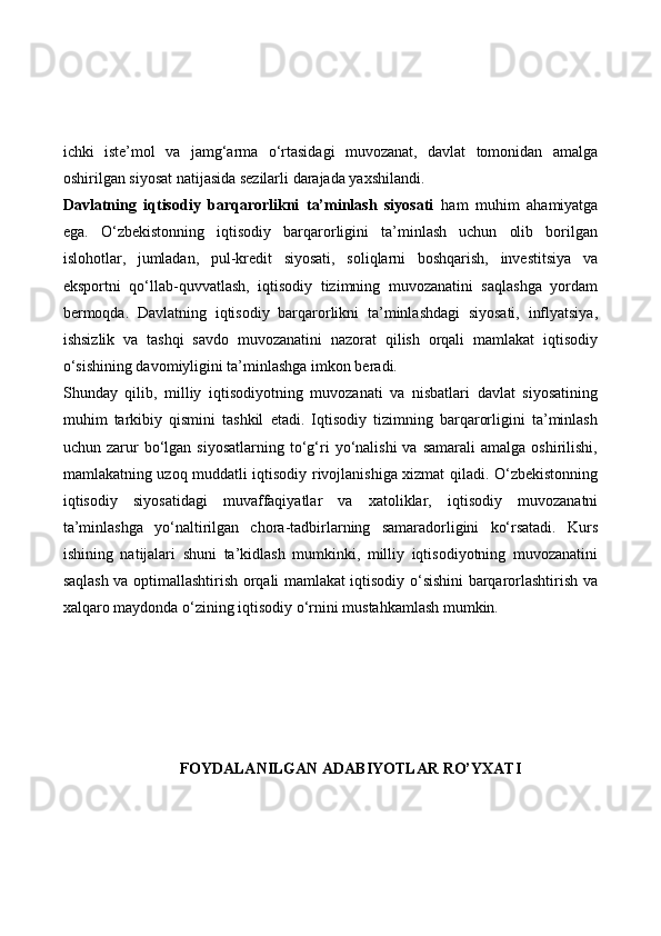 ichki   iste’mol   va   jamg‘arma   o‘rtasidagi   muvozanat,   davlat   tomonidan   amalga
oshirilgan siyosat natijasida sezilarli darajada yaxshilandi.
Davlatning   iqtisodiy   barqarorlikni   ta’minlash   siyosati   ham   muhim   ahamiyatga
ega.   O‘zbekistonning   iqtisodiy   barqarorligini   ta’minlash   uchun   olib   borilgan
islohotlar,   jumladan,   pul-kredit   siyosati,   soliqlarni   boshqarish,   investitsiya   va
eksportni   qo‘llab-quvvatlash,   iqtisodiy   tizimning   muvozanatini   saqlashga   yordam
bermoqda.   Davlatning   iqtisodiy   barqarorlikni   ta’minlashdagi   siyosati,   inflyatsiya,
ishsizlik   va   tashqi   savdo   muvozanatini   nazorat   qilish   orqali   mamlakat   iqtisodiy
o‘sishining davomiyligini ta’minlashga imkon beradi.
Shunday   qilib,   milliy   iqtisodiyotning   muvozanati   va   nisbatlari   davlat   siyosatining
muhim   tarkibiy   qismini   tashkil   etadi.   Iqtisodiy   tizimning   barqarorligini   ta’minlash
uchun  zarur  bo‘lgan  siyosatlarning   to‘g‘ri  yo‘nalishi  va  samarali   amalga  oshirilishi,
mamlakatning uzoq muddatli iqtisodiy rivojlanishiga xizmat qiladi. O‘zbekistonning
iqtisodiy   siyosatidagi   muvaffaqiyatlar   va   xatoliklar,   iqtisodiy   muvozanatni
ta’minlashga   yo‘naltirilgan   chora-tadbirlarning   samaradorligini   ko‘rsatadi.   Kurs
ishining   natijalari   shuni   ta’kidlash   mumkinki,   milliy   iqtisodiyotning   muvozanatini
saqlash va optimallashtirish orqali mamlakat iqtisodiy o‘sishini barqarorlashtirish va
xalqaro maydonda o‘zining iqtisodiy o‘rnini mustahkamlash mumkin.
FOYDALANILGAN ADABIYOTLAR RO’YXATI 
