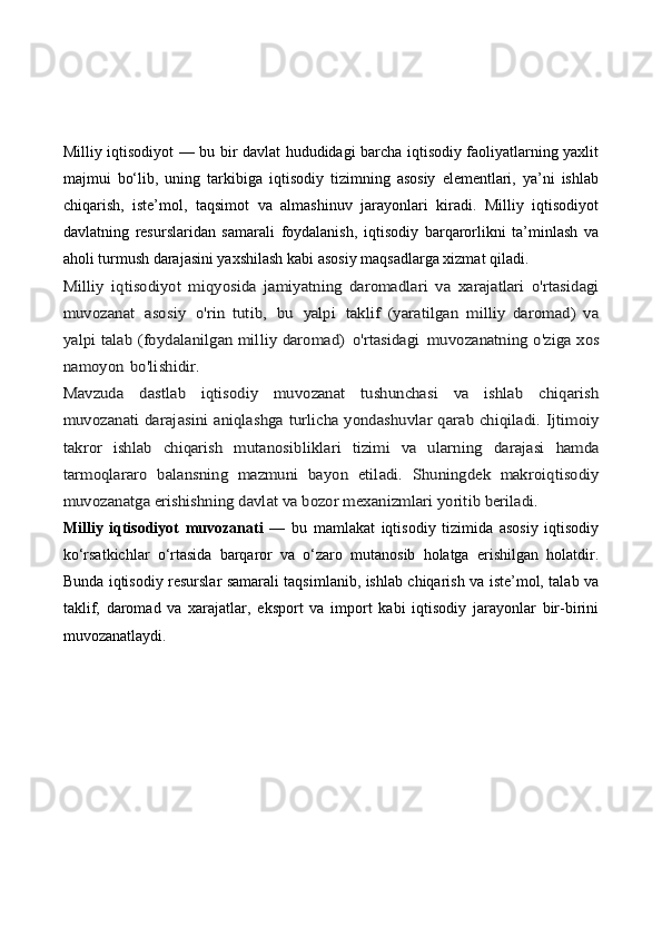 Milliy iqtisodiyot — bu bir davlat hududidagi barcha iqtisodiy faoliyatlarning yaxlit
majmui   bo‘lib,   uning   tarkibiga   iqtisodiy   tizimning   asosiy   elementlari,   ya’ni   ishlab
chiqarish,   iste’mol,   taqsimot   va   almashinuv   jarayonlari   kiradi.   Milliy   iqtisodiyot
davlatning   resurslaridan   samarali   foydalanish,   iqtisodiy   barqarorlikni   ta’minlash   va
aholi turmush darajasini yaxshilash kabi asosiy maqsadlarga xizmat qiladi.Milliy  	iqtisodiyot   miqyosida	 jamiyatning   daromadlari   va	 xarajatlari   o'rtasidagi	
muvozanat	 asosiy	 o'rin   tutib,	 bu	 yalpi	 taklif   (yaratilgan   milliy   daromad)   va	
yalpi talab (foydalanilgan milliy daromad)	 o'rtasidagi	 muvozanatning o'ziga xos	
namoyon	 bo'lishidir.	
Mavzuda   dastlab   iqtisodiy   muvozanat   tushunchasi   va   ishlab   chiqarish
muvozanati darajasini aniqlashga turlicha yondashuvlar qarab chiqiladi.  	Ijtimoiy	
takror   ishlab   chiqarish   mutanosibliklari   tizimi   va   ularning	 darajasi   hamda	
tarmoqlararo   balansning	 mazmuni   bayon	 etiladi.   Shuningdek   makroiqtisodiy	
muvozanatga erishishning davlat va bozor mexanizmlari yoritib beriladi.
Milliy   iqtisodiyot   muvozanati   —   bu   mamlakat   iqtisodiy   tizimida   asosiy   iqtisodiy
ko‘rsatkichlar   o‘rtasida   barqaror   va   o‘zaro   mutanosib   holatga   erishilgan   holatdir.
Bunda iqtisodiy resurslar samarali taqsimlanib, ishlab chiqarish va iste’mol, talab va
taklif,   daromad   va   xarajatlar,   eksport   va   import   kabi   iqtisodiy   jarayonlar   bir-birini
muvozanatlaydi. 