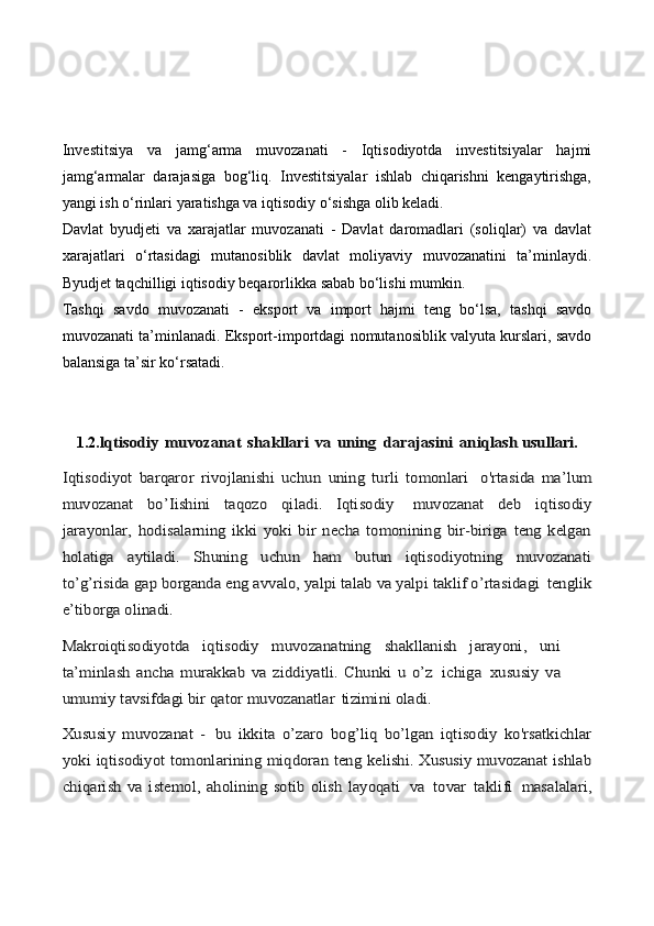 Investitsiya   va   jamg‘arma   muvozanati   -   Iqtisodiyotda   investitsiyalar   hajmi
jamg‘armalar   darajasiga   bog‘liq.   Investitsiyalar   ishlab   chiqarishni   kengaytirishga,
yangi ish o‘rinlari yaratishga va iqtisodiy o‘sishga olib keladi.
Davlat   byudjeti   va   xarajatlar   muvozanati   -   Davlat   daromadlari   (soliqlar)   va   davlat
xarajatlari   o‘rtasidagi   mutanosiblik   davlat   moliyaviy   muvozanatini   ta’minlaydi.
Byudjet taqchilligi iqtisodiy beqarorlikka sabab bo‘lishi mumkin.
Tashqi   savdo   muvozanati   -   eksport   va   import   hajmi   teng   bo‘lsa,   tashqi   savdo
muvozanati ta’minlanadi. Eksport-importdagi nomutanosiblik valyuta kurslari, savdo
balansiga ta’sir ko‘rsatadi.
1.2.lqtisodiy	 muvozanat	 shakllari	 va	 uning	 darajasini	 aniqlash 	usullari .	
Iqtisodiyot   barqaror   rivojlanishi   uchun   uning   turli   tomonlari	 	o'rtasida   ma’lum	
muvozanat   bo’Iishini   taqozo   qiladi.   Iqtisodiy	 	muvozanat   deb   iqtisodiy	
jarayonlar,   hodisalarning   ikki   yoki   bir   necha   tomonining   bir-biriga   teng   kelgan
holatiga   aytiladi.   Shuning   uchun   ham   butun   iqtisodiyotning   muvozanati
to’g’risida gap borganda eng avvalo, yalpi talab va yalpi taklif o’rtasidagi	 tenglik	
e’tiborga olinadi.
Makroiqtisodiyotda   iqtisodiy   muvozanatning   shakllanish   jarayoni,   uni
ta’minlash   ancha   murakkab   va   ziddiyatli.   Chunki   u   o’z	 ichiga	 xususiy   va	
umumiy tavsifdagi bir qator muvozanatlar	 tizimini oladi.	
Xususiy   muvozanat   -	 bu   ikkita   o’zaro   bog’liq   bo’lgan   iqtisodiy   ko'rsatkichlar	
yoki iqtisodiyot tomonlarining miqdoran teng kelishi. Xususiy muvozanat ishlab
chiqarish   va   istemol,   aholining   sotib   olish   layoqati	 va	 tovar	 taklifi	 masalalari, 