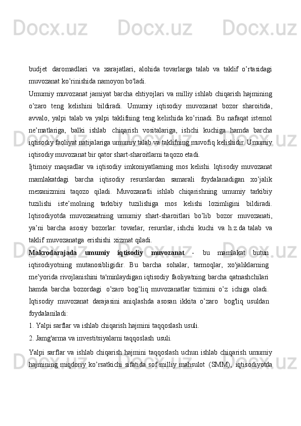 budjet	 daromadlari	 va	 xarajatlari,  alohida   tovarlarga   talab   va   taklif   o’rtasidagi
muvozanat ko’rinishida namoyon bo'ladi.
Umumiy  muvozanat   jamiyat   barcha   ehtiyojlari   va   milliy   ishlab   chiqarish   hajmining
o’zaro   teng   kelishini   bildiradi.   Umumiy   iqtisodiy   muvozanat   bozor   sharoitida,
avvalo,   yalpi   talab   va   yalpi   taklifning   teng   kelishida   ko’rinadi.   Bu   nafaqat   istemol
ne’matlariga,   balki   ishlab   chiqarish   vositalariga,   ishchi   kuchiga   hamda   barcha
iqtisodiy faoliyat natijalariga umumiy talab va taklifning muvofiq kelishidir. Umumiy
iqtisodiy muvozanat bir qator shart-sharoitlarni taqozo etadi.
Ijtimoiy   maqsadlar   va   iqtisodiy   imkoniyatlarning   mos   kelishi.   lqtisodiy   muvozanat
mamlakatdagi   barcha   iqtisodiy   resurslardan   samarali   foydalanadigan   xo’jalik
mexanizmini   taqozo   qiladi.   Muvozanatli   ishlab   chiqarishning   umumiy   tarkibiy
tuzilishi   iste’molning   tarkibiy   tuzilishiga   mos   kelishi   lozimligini   bildiradi.
lqtisodiyotda   muvozanatning   umumiy   shart-sharoitlari   bo’lib   bozor   muvozanati,
ya’ni   barcha   asosiy   bozorlar:   tovarlar,   resurslar,   ishchi   kuchi   va   h.z.da   talab   va
taklif   muvozanatga   erishishi   xizmat  qiladi.
Makrodarajada   umumiy   iqtisodiy   muvozanat   -   bu   mamlakat   butun
iqtisodiyotning   mutanosibligidir.   Bu   barcha   sohalar,   tarmoqlar,   xo'jaliklarning
me’yorida rivojlanishini ta'minlaydigan iqtisodiy faoliyatning barcha qatnashchilari
hamda   barcha   bozordagi   o’zaro   bog’liq   muvozanatlar   tizimini   o’z   ichiga   oladi.
Iqtisodiy   muvozanat   darajasini   aniqlashda   asosan   ikkita   o’zaro   bog'liq   usuldan
foydalaniladi:
1. Yalpi   sarflar   va   ishlab   chiqarish   hajmini   taqqoslash   usuli.
2. Jamg'arma   va   investitsiyalarni   taqqoslash   usuli.
Yalpi  sarflar  va  ishlab  chiqarish  hajmini  taqqoslash   uchun ishlab  chiqarish  umumiy
hajmining   miqdoriy   ko’rsatkichi   sifatida   sof   milliy   mahsulot   (SMM),   iqtisodiyotda 