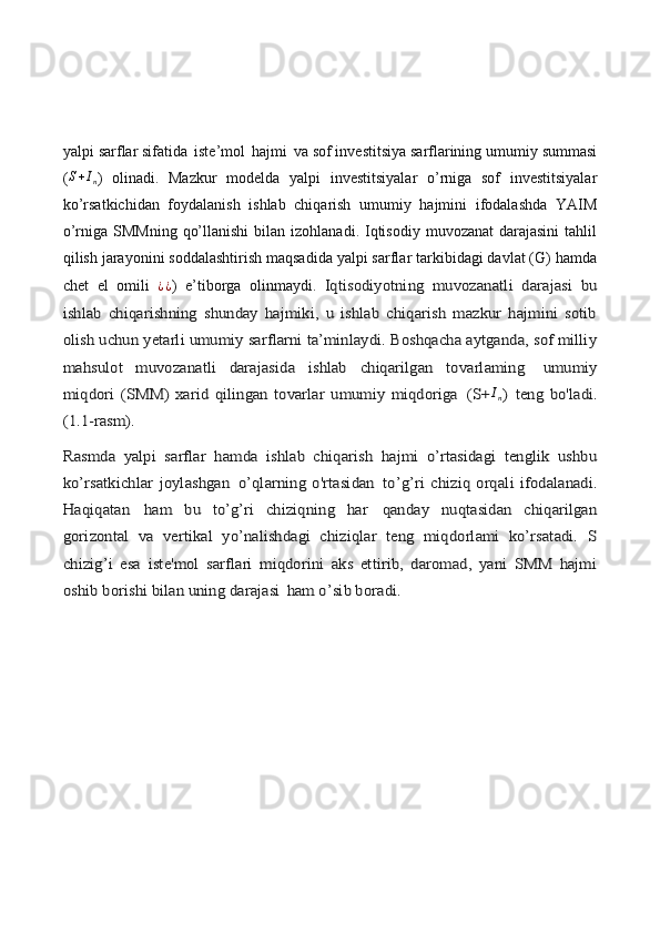 yalpi sarflar sifatida   iste’mol   hajmi   va sof investitsiya sarflarining umumiy summasi
( S + I
n )   olinadi.   Mazkur   modelda   yalpi   investitsiyalar   o’rniga   sof   investitsiyalar
ko’rsatkichidan   foydalanish   ishlab   chiqarish   umumiy   hajmini   ifodalashda   YAIM
o’rniga  SMMning  qo’llanishi  bilan  izohlanadi. Iqtisodiy  muvozanat   darajasini  tahlil
qilish jarayonini soddalashtirish maqsadida yalpi sarflar tarkibidagi davlat (G) hamda
chet   el   omili  ¿¿ )   e’tiborga   olinmaydi.  	Iqtisodiyotning   muvozanatli   darajasi   bu	
ishlab   chiqarishning   shunday   hajmiki,   u   ishlab   chiqarish   mazkur   hajmini   sotib
olish uchun yetarli umumiy sarflarni ta’minlaydi. Boshqacha aytganda, sof milliy
mahsulot   muvozanatli   darajasida   ishlab   chiqarilgan   tovarlaming	 	umumiy	
miqdori   (SMM)   xarid   qilingan   tovarlar   umumiy   miqdoriga	 (S+	In) teng   bo'ladi.	
(1.1-rasm).
Rasmda   yalpi   sarflar   hamda   ishlab   chiqarish   hajmi   o’rtasidagi   tenglik   ushbu
ko’rsatkichlar  joylashgan	 o’qlarning   o'rtasidan	 to’g’ri   chiziq   orqali   ifodalanadi.	
Haqiqatan	 	ham   bu   to’g’ri   chiziqning   har	 	qanday   nuqtasidan   chiqarilgan	
gorizontal   va   vertikal   yo’nalishdagi   chiziqlar   teng   miqdorlami   ko’rsatadi.   S
chizig’i   esa   iste'mol   sarflari   miqdorini   aks   ettirib,   daromad,   yani   SMM   hajmi
oshib borishi bilan uning darajasi	 ham o’sib boradi. 