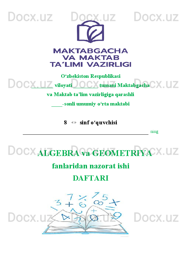                        
                       
O‘zbekiston Respublikasi
________ viloyati _________ tumani Maktabgacha
va Maktab ta’lim vazirligiga qarashli
____-sonli umumiy o‘rta maktabi
8   ≪≫   sinf o‘quvchisi
–––––––––––––––––––––––––––––––––––––––––––––––––––––––––––   ning
    ALGEBRA va GEOMETRIYA  
fanlaridan nazorat ishi
DAFTARI 