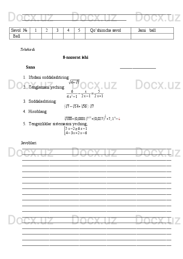 ––––––––––––––––––––––––––––––––––––––––––––––––––––––––––––––––––––––––––––––––––––––––––––––––––––––––––––––––––––––––
––––––––––––––––––––––––––––––––––––––––––––––––––––––––––––––––––––––––––––––––––––
Savol   №    1   2   3   4   5    Qo’shimcha savol      Jami   ball
   Ball
          Tekshirdi                                                                                                                         
                                       8-nazorat ishi
Sana                                                                        
–––––––––––––––––––––––––––––
1. Ifodani soddalashtiring:
                                     √
4 +	√ 7  
2. Tenglamani yeching:
                                    6
4 x 2
− 1 − x
2 x − 1 = 5
2 x + 1  
3. Soddalashtiring:
                                 	
( 3√
7 − 3	√
14 + 3	√
56	) : 3√
7
 
4. Hisoblang:
                                  3	
√
100 ∗ ( 0,0001 ) 0,25
+ ( 0,027 ) 1
3
∗ 7 , 1 0
− ¿  
5. Tengsizliklar sistemasini yeching;
                                 
{ 5 x − 2 ≥ 6 x − 1
4 − 3 x > 2 x − 6
        
         Javoblari
––––––––––––––––––––––––––––––––––––––––––––––––––––––––––––––––––––––––––––––––––––––––––––––––––––––––––––––––––––––––
––––––––––––––––––––––––––––––––––––––––––––––––––––––––––––––––––––––––––––––––––––––––––––––––––––––––––––––––––––––––
––––––––––––––––––––––––––––––––––––––––––––––––––––––––––––––––––––––––––––––––––––––––––––––––––––––––––––––––––––––––
––––––––––––––––––––––––––––––––––––––––––––––––––––––––––––––––––––––––––––––––––––––––––––––––––––––––––––––––––––––––
––––––––––––––––––––––––––––––––––––––––––––––––––––––––––––––––––––––––––––––––––––––––––––––––––––––––––––––––––––––––
––––––––––––––––––––––––––––––––––––––––––––––––––––––––––––––––––––––––––––––––––––––––––––––––––––––––––––––––––––––––
––––––––––––––––––––––––––––––––––––––––––––––––––––––––––––––––––––––––––––––––––––––––––––––––––––––––––––––––––––––––
––––––––––––––––––––––––––––––––––––––––––––––––––––––––––––––––––––––––––––––––––––––––––––––––––––––––––––––––––––––––
––––––––––––––––––––––––––––––––––––––––––––––––––––––––––––––––––––––––––––––––––––––––––––––––––––––––––––––––––––––––
––––––––––––––––––––––––––––––––––––––––––––––––––––––––––––––––––––––––––––––––––––––––––––––––––––––––––––––––––––––––
––––––––––––––––––––––––––––––––––––––––––––––––––––––––––––––––––––––––––––––––––––––––––––––––––––––––––––––––––––––––
––––––––––––––––––––––––––––––––––––––––––––––––––––––––––––––––––––––––––––––––––––––––––––––––––––––––––––––––––––––––
––––––––––––––––––––––––––––––––––––––––––––––––––––––––––––––––––––––––––––––––––––––––––––––––––––––––––––––––––––––––
––––––––––––––––––––––––––––––––––––––––––––––––––––––––––––––––––––––––––––––––––––––––––––––––––––––––––––––––––––––––
––––––––––––––––––––––––––––––––––––––––––––––––––––––––––––––––––––––––––––––––––––––––––––––––––––––––––––––––––––––––
––––––––––––––––––––––––––––––––––––––––––––––––––––––––––––––––––––––––––––––––––––––––––––––––––––––––––––––––––––––––
––––––––––––––––––––––––––––––––––––––––––––––––––––––––––––––––––––––––––––––––––––––––––––––––––––––––––––––––––––––––
–––––––––––––––––––––––––––––––––––––––––––––––––––––––––––––––––––––––––––––––––––––––––––––––––––––––––––––––––––––––– 
