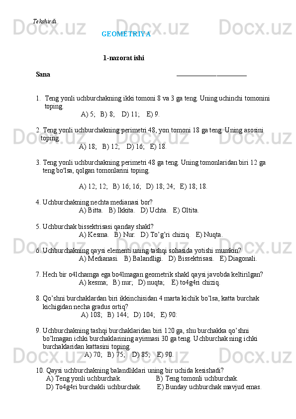           Tekshirdi                                                                                                                         
                                                 GEOMETRIYA
                              
                                        1-nazorat ishi
Sana                                                                        
–––––––––––––––––––––––––––––––––––
1. Teng yonli uchburchakning ikki tomoni 8 va 3 ga teng. Uning uchinchi tomonini  
toping.         
                          A) 5;   B) 8;    D) 11;    E) 9.
2. Teng yonli uchburchakning perimetri 48, yon tomoni 18 ga teng. Uning asosini 
   toping.
                         A) 18;   B) 12;    D) 16;   E) 18.
3. Teng yonli uchburchakning perimetri 48 ga teng. Uning tomonlaridan biri 12 ga 
    teng bo'lsa, qolgan tomonlarini toping.
                         A) 12; 12;   B) 16; 16;   D) 18; 24;   E) 18; 18.
4. Uchburchakning nechta medianasi bor? 
                         A) Bitta.   B) Ikkita.   D) Uchta.   E) Oltita.
5. Uchburchak bissektrisasi qanday shakl? 
                         A) Kesma.   B) Nur.   D) To’g’ri chiziq.   E) Nuqta.  
6. Uchburchakning qaysi elementi uning tashqi sohasida yotishi mumkin? 
                         A) Medianasi.   B) Balandligi.   D) Bissektrisasi.   E) Diagonali.
7. Hech bir o4lchamga ega bo4lmagan geometrik shakl qaysi javobda keltirilgan?
                         A) kesma;   B) nur;   D) nuqta;    E) to4g4ri chiziq.
8. Qo’shni burchaklardan biri ikkinchisidan 4 marta kichik bo’lsa, katta burchak 
    kichigidan necha gradus ortiq?
                          A) 108;   B) 144;   D) 104;   E) 90:
9. Uchburchakning tashqi burchaklaridan biri 120 ga, shu burchakka qo’shni
    bo’lmagan ichki burchaklarining ayirmasi 30 ga teng. Uchburchak ning ichki 
    burchaklaridan kattasini toping.
                            A) 70;   B) 75;    D) 85;    E) 90.
10. Qaysi uchburchakning balandliklari uning bir uchida kesishadi?
      A) Teng yonli uchburchak.                    B) Teng tomonli uchburchak. 
      D) To4g4ri burchakli uchburchak.         E) Bunday uchburchak mavjud emas. 