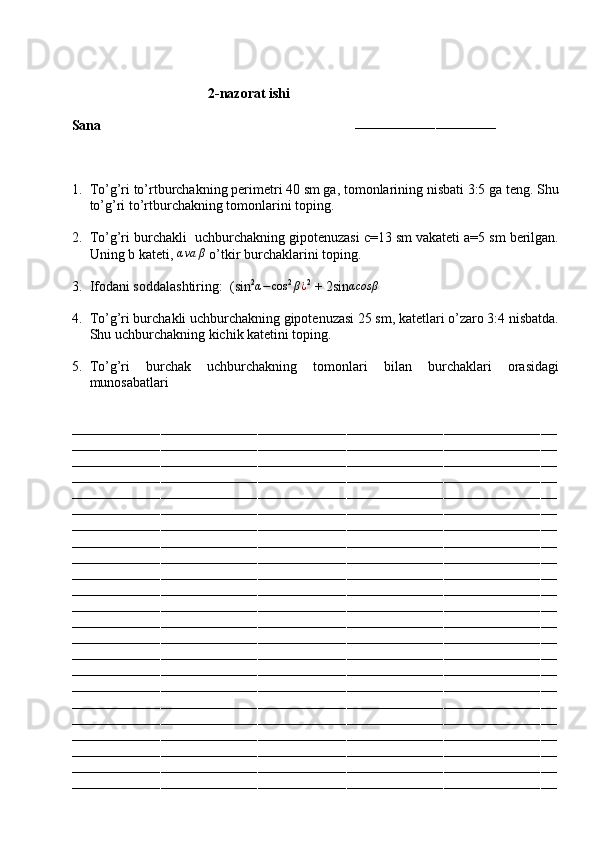                               
                                        2 -nazorat ishi
Sana                                                                        
–––––––––––––––––––––––––––––––––––
1. To’g’ri to’rtburchakning perimetri 40 sm ga, tomonlarining nisbati 3:5 ga teng. Shu
to’g’ri to’rtburchakning tomonlarini toping.
2. To’g’ri burchakli  uchburchakning gipotenuzasi c=13 sm vakateti a=5 sm berilgan.
Uning b kateti, αva	β  o’tkir burchaklarini toping.
3. Ifodani soddalashtiring:  (sin 2	
α−	cos 2	β¿ 2
 + 2sin	αcosβ
4. To’g’ri burchakli uchburchakning gipotenuzasi 25 sm, katetlari o’zaro 3:4 nisbatda.
Shu uchburchakning kichik katetini toping.
5. To’g’ri   burchak   uchburchakning   tomonlari   bilan   burchaklari   orasidagi
munosabatlari 
––––––––––––––––––––––––––––––––––––––––––––––––––––––––––––––––––––––––––––––––––––––––––––––––––––––––––––––––––––––––
––––––––––––––––––––––––––––––––––––––––––––––––––––––––––––––––––––––––––––––––––––––––––––––––––––––––––––––––––––––––
––––––––––––––––––––––––––––––––––––––––––––––––––––––––––––––––––––––––––––––––––––––––––––––––––––––––––––––––––––––––
––––––––––––––––––––––––––––––––––––––––––––––––––––––––––––––––––––––––––––––––––––––––––––––––––––––––––––––––––––––––
––––––––––––––––––––––––––––––––––––––––––––––––––––––––––––––––––––––––––––––––––––––––––––––––––––––––––––––––––––––––
––––––––––––––––––––––––––––––––––––––––––––––––––––––––––––––––––––––––––––––––––––––––––––––––––––––––––––––––––––––––
––––––––––––––––––––––––––––––––––––––––––––––––––––––––––––––––––––––––––––––––––––––––––––––––––––––––––––––––––––––––
––––––––––––––––––––––––––––––––––––––––––––––––––––––––––––––––––––––––––––––––––––––––––––––––––––––––––––––––––––––––
––––––––––––––––––––––––––––––––––––––––––––––––––––––––––––––––––––––––––––––––––––––––––––––––––––––––––––––––––––––––
––––––––––––––––––––––––––––––––––––––––––––––––––––––––––––––––––––––––––––––––––––––––––––––––––––––––––––––––––––––––
––––––––––––––––––––––––––––––––––––––––––––––––––––––––––––––––––––––––––––––––––––––––––––––––––––––––––––––––––––––––
––––––––––––––––––––––––––––––––––––––––––––––––––––––––––––––––––––––––––––––––––––––––––––––––––––––––––––––––––––––––
––––––––––––––––––––––––––––––––––––––––––––––––––––––––––––––––––––––––––––––––––––––––––––––––––––––––––––––––––––––––
––––––––––––––––––––––––––––––––––––––––––––––––––––––––––––––––––––––––––––––––––––––––––––––––––––––––––––––––––––––––
––––––––––––––––––––––––––––––––––––––––––––––––––––––––––––––––––––––––––––––––––––––––––––––––––––––––––––––––––––––––
––––––––––––––––––––––––––––––––––––––––––––––––––––––––––––––––––––––––––––––––––––––––––––––––––––––––––––––––––––––––
––––––––––––––––––––––––––––––––––––––––––––––––––––––––––––––––––––––––––––––––––––––––––––––––––––––––––––––––––––––––
––––––––––––––––––––––––––––––––––––––––––––––––––––––––––––––––––––––––––––––––––––––––––––––––––––––––––––––––––––––––
––––––––––––––––––––––––––––––––––––––––––––––––––––––––––––––––––––––––––––––––––––––––––––––––––––––––––––––––––––––––
––––––––––––––––––––––––––––––––––––––––––––––––––––––––––––––––––––––––––––––––––––––––––––––––––––––––––––––––––––––––
––––––––––––––––––––––––––––––––––––––––––––––––––––––––––––––––––––––––––––––––––––––––––––––––––––––––––––––––––––––––
––––––––––––––––––––––––––––––––––––––––––––––––––––––––––––––––––––––––––––––––––––––––––––––––––––––––––––––––––––––––
–––––––––––––––––––––––––––––––––––––––––––––––––––––––––––––––––––––––––––––––––––––––––––––––––––––––––––––––––––––––– 