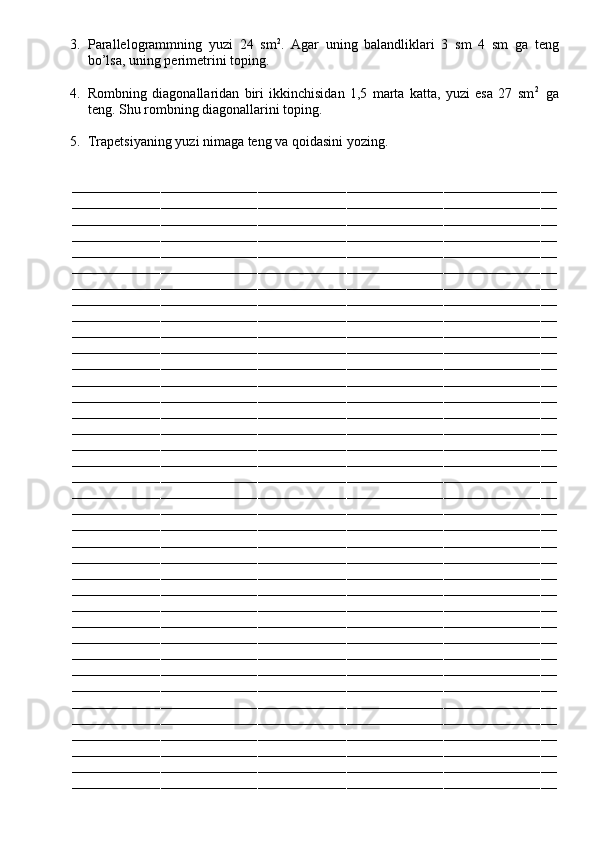 3. Parallelogrammning   yuzi   24   sm 2
.   Agar   uning   balandliklari   3   sm   4   sm   ga   teng
bo’lsa, uning perimetrini toping.
4. Rombning   diagonallaridan   biri   ikkinchisidan   1,5   marta   katta,   yuzi   esa   27   sm 2    
ga
teng. Shu rombning diagonallarini toping.
5. Trapetsiyaning yuzi nimaga teng va qoidasini yozing.
––––––––––––––––––––––––––––––––––––––––––––––––––––––––––––––––––––––––––––––––––––––––––––––––––––––––––––––––––––––––
––––––––––––––––––––––––––––––––––––––––––––––––––––––––––––––––––––––––––––––––––––––––––––––––––––––––––––––––––––––––
––––––––––––––––––––––––––––––––––––––––––––––––––––––––––––––––––––––––––––––––––––––––––––––––––––––––––––––––––––––––
––––––––––––––––––––––––––––––––––––––––––––––––––––––––––––––––––––––––––––––––––––––––––––––––––––––––––––––––––––––––
––––––––––––––––––––––––––––––––––––––––––––––––––––––––––––––––––––––––––––––––––––––––––––––––––––––––––––––––––––––––
––––––––––––––––––––––––––––––––––––––––––––––––––––––––––––––––––––––––––––––––––––––––––––––––––––––––––––––––––––––––
––––––––––––––––––––––––––––––––––––––––––––––––––––––––––––––––––––––––––––––––––––––––––––––––––––––––––––––––––––––––
––––––––––––––––––––––––––––––––––––––––––––––––––––––––––––––––––––––––––––––––––––––––––––––––––––––––––––––––––––––––
––––––––––––––––––––––––––––––––––––––––––––––––––––––––––––––––––––––––––––––––––––––––––––––––––––––––––––––––––––––––
––––––––––––––––––––––––––––––––––––––––––––––––––––––––––––––––––––––––––––––––––––––––––––––––––––––––––––––––––––––––
––––––––––––––––––––––––––––––––––––––––––––––––––––––––––––––––––––––––––––––––––––––––––––––––––––––––––––––––––––––––
––––––––––––––––––––––––––––––––––––––––––––––––––––––––––––––––––––––––––––––––––––––––––––––––––––––––––––––––––––––––
––––––––––––––––––––––––––––––––––––––––––––––––––––––––––––––––––––––––––––––––––––––––––––––––––––––––––––––––––––––––
––––––––––––––––––––––––––––––––––––––––––––––––––––––––––––––––––––––––––––––––––––––––––––––––––––––––––––––––––––––––
––––––––––––––––––––––––––––––––––––––––––––––––––––––––––––––––––––––––––––––––––––––––––––––––––––––––––––––––––––––––
––––––––––––––––––––––––––––––––––––––––––––––––––––––––––––––––––––––––––––––––––––––––––––––––––––––––––––––––––––––––
––––––––––––––––––––––––––––––––––––––––––––––––––––––––––––––––––––––––––––––––––––––––––––––––––––––––––––––––––––––––
––––––––––––––––––––––––––––––––––––––––––––––––––––––––––––––––––––––––––––––––––––––––––––––––––––––––––––––––––––––––
––––––––––––––––––––––––––––––––––––––––––––––––––––––––––––––––––––––––––––––––––––––––––––––––––––––––––––––––––––––––
––––––––––––––––––––––––––––––––––––––––––––––––––––––––––––––––––––––––––––––––––––––––––––––––––––––––––––––––––––––––
––––––––––––––––––––––––––––––––––––––––––––––––––––––––––––––––––––––––––––––––––––––––––––––––––––––––––––––––––––––––
––––––––––––––––––––––––––––––––––––––––––––––––––––––––––––––––––––––––––––––––––––––––––––––––––––––––––––––––––––––––
––––––––––––––––––––––––––––––––––––––––––––––––––––––––––––––––––––––––––––––––––––––––––––––––––––––––––––––––––––––––
––––––––––––––––––––––––––––––––––––––––––––––––––––––––––––––––––––––––––––––––––––––––––––––––––––––––––––––––––––––––
––––––––––––––––––––––––––––––––––––––––––––––––––––––––––––––––––––––––––––––––––––––––––––––––––––––––––––––––––––––––
––––––––––––––––––––––––––––––––––––––––––––––––––––––––––––––––––––––––––––––––––––––––––––––––––––––––––––––––––––––––
––––––––––––––––––––––––––––––––––––––––––––––––––––––––––––––––––––––––––––––––––––––––––––––––––––––––––––––––––––––––
––––––––––––––––––––––––––––––––––––––––––––––––––––––––––––––––––––––––––––––––––––––––––––––––––––––––––––––––––––––––
––––––––––––––––––––––––––––––––––––––––––––––––––––––––––––––––––––––––––––––––––––––––––––––––––––––––––––––––––––––––
––––––––––––––––––––––––––––––––––––––––––––––––––––––––––––––––––––––––––––––––––––––––––––––––––––––––––––––––––––––––
––––––––––––––––––––––––––––––––––––––––––––––––––––––––––––––––––––––––––––––––––––––––––––––––––––––––––––––––––––––––
––––––––––––––––––––––––––––––––––––––––––––––––––––––––––––––––––––––––––––––––––––––––––––––––––––––––––––––––––––––––
––––––––––––––––––––––––––––––––––––––––––––––––––––––––––––––––––––––––––––––––––––––––––––––––––––––––––––––––––––––––
––––––––––––––––––––––––––––––––––––––––––––––––––––––––––––––––––––––––––––––––––––––––––––––––––––––––––––––––––––––––
––––––––––––––––––––––––––––––––––––––––––––––––––––––––––––––––––––––––––––––––––––––––––––––––––––––––––––––––––––––––
––––––––––––––––––––––––––––––––––––––––––––––––––––––––––––––––––––––––––––––––––––––––––––––––––––––––––––––––––––––––
––––––––––––––––––––––––––––––––––––––––––––––––––––––––––––––––––––––––––––––––––––––––––––––––––––––––––––––––––––––––
–––––––––––––––––––––––––––––––––––––––––––––––––––––––––––––––––––––––––––––––––––––––––––––––––––––––––––––––––––––––– 