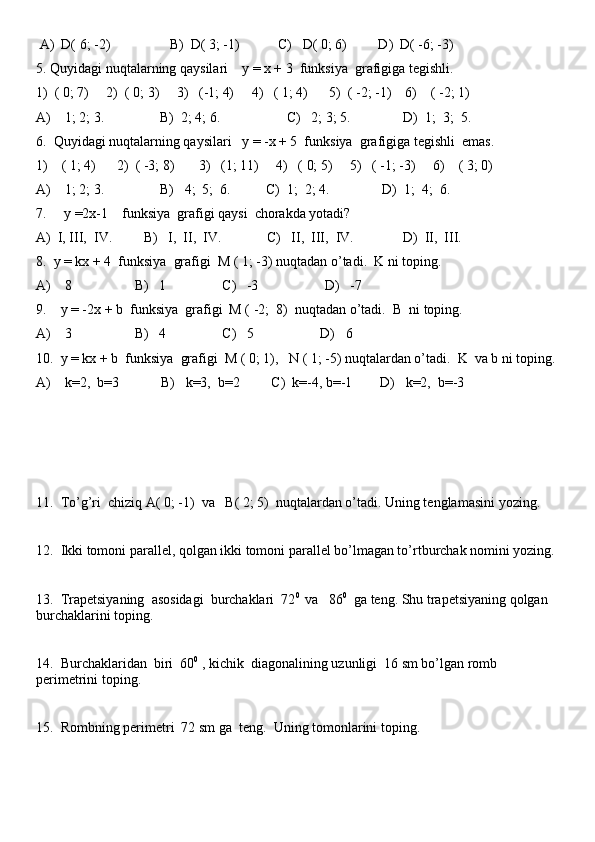  A)  D( 6; -2)                 B)  D( 3; -1)           C)   D( 0; 6)         D)  D( -6; -3)
5. Quyidagi nuqtalarning qaysilari    y = x + 3  funksiya  grafigiga tegishli.
1)  ( 0; 7)     2)  ( 0; 3)     3)   (-1; 4)     4)   ( 1; 4)      5)  ( -2; -1)    6)    ( -2; 1)
A)    1; 2; 3.                B)  2; 4; 6.                   C)   2; 3; 5.               D)  1;  3;  5.
6.  Quyidagi nuqtalarning qaysilari   y = -x + 5  funksiya  grafigiga tegishli  emas.
1)    ( 1; 4)      2)  ( -3; 8)       3)   (1; 11)     4)   ( 0; 5)     5)   ( -1; -3)     6)    ( 3; 0)
A)    1; 2; 3.                B)   4;  5;  6.          C)  1;  2; 4.               D)  1;  4;  6.
7.     y =2x-1    funksiya  grafigi qaysi  chorakda yotadi? 
A)  I, III,  IV.         B)   I,  II,  IV.             C)   II,  III,  IV.              D)  II,  III.
8.  y = kx + 4  funksiya  grafigi  M ( 1; -3) nuqtadan o’tadi.  K ni toping.
A)    8                  B)   1                C)   -3                   D)   -7
9.    y = -2x + b  funksiya  grafigi  M ( -2;  8)    nuqtadan o’tadi.  B  ni toping.
A)    3                  B)   4                C)   5                   D)   6
10.  y = kx + b  funksiya  grafigi  M ( 0; 1),   N ( 1; -5) nuqtalardan o’tadi.  K  va b ni toping.
A)    k=2,  b=3            B)   k=3,  b=2         C)  k=-4, b=-1        D)   k=2,  b=-3
11.  To’g’ri  chiziq A( 0; -1)  va   B( 2; 5)  nuqtalardan o’tadi. Uning tenglamasini yozing.   
12.  Ikki tomoni parallel, qolgan ikki tomoni parallel bo’lmagan to’rtburchak nomini yozing.
13.  Trapetsiyaning  asosidagi  burchaklari  72 0 
 va   86 0
  ga teng. Shu trapetsiyaning qolgan 
burchaklarini toping.
14.  Burchaklaridan  biri  60 0
 , kichik  diagonalining uzunligi  16 sm bo’lgan romb 
perimetrini toping.
15.  Rombning perimetri  72 sm ga  teng.  Uning tomonlarini toping. 