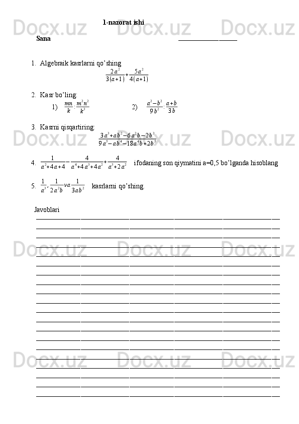                                        1-nazorat ishi
Sana                                                                        
–––––––––––––––––––––––––––––
1. Algebraik kasrlarni qo’shing
                                      2 a 2
3 ( a + 1 ) + 5 a 2
4 ( a + 1 )
       
2. Kasr bo’ling:
1)    mn
k : m 2
n 2
k 3                         2)     a2−b2	
9b2	:a+b	
3b
3. Kasrni qisqartiring:
                                  3 a 3
+ a b 2
− 6 a 2
b − 2 b 3
9 a 5
− a b 4
− 18 a 4
b + 2 b 5
4.	
1	
a2+4a+4
−	4	
a4+4a3+4a2+	4	
a3+2a2     ifodaning son qiymatini a=0,5 bo’lganda hisoblang
5. 1
a 3 , 1
2 a 2
b va 1
3 a b 2     kasrlarni qo’shing.
         Javoblari
––––––––––––––––––––––––––––––––––––––––––––––––––––––––––––––––––––––––––––––––––––––––––––––––––––––––––––––––––––––––
––––––––––––––––––––––––––––––––––––––––––––––––––––––––––––––––––––––––––––––––––––––––––––––––––––––––––––––––––––––––
––––––––––––––––––––––––––––––––––––––––––––––––––––––––––––––––––––––––––––––––––––––––––––––––––––––––––––––––––––––––
––––––––––––––––––––––––––––––––––––––––––––––––––––––––––––––––––––––––––––––––––––––––––––––––––––––––––––––––––––––––
––––––––––––––––––––––––––––––––––––––––––––––––––––––––––––––––––––––––––––––––––––––––––––––––––––––––––––––––––––––––
––––––––––––––––––––––––––––––––––––––––––––––––––––––––––––––––––––––––––––––––––––––––––––––––––––––––––––––––––––––––
––––––––––––––––––––––––––––––––––––––––––––––––––––––––––––––––––––––––––––––––––––––––––––––––––––––––––––––––––––––––
––––––––––––––––––––––––––––––––––––––––––––––––––––––––––––––––––––––––––––––––––––––––––––––––––––––––––––––––––––––––
––––––––––––––––––––––––––––––––––––––––––––––––––––––––––––––––––––––––––––––––––––––––––––––––––––––––––––––––––––––––
––––––––––––––––––––––––––––––––––––––––––––––––––––––––––––––––––––––––––––––––––––––––––––––––––––––––––––––––––––––––
––––––––––––––––––––––––––––––––––––––––––––––––––––––––––––––––––––––––––––––––––––––––––––––––––––––––––––––––––––––––
––––––––––––––––––––––––––––––––––––––––––––––––––––––––––––––––––––––––––––––––––––––––––––––––––––––––––––––––––––––––
––––––––––––––––––––––––––––––––––––––––––––––––––––––––––––––––––––––––––––––––––––––––––––––––––––––––––––––––––––––––
––––––––––––––––––––––––––––––––––––––––––––––––––––––––––––––––––––––––––––––––––––––––––––––––––––––––––––––––––––––––
––––––––––––––––––––––––––––––––––––––––––––––––––––––––––––––––––––––––––––––––––––––––––––––––––––––––––––––––––––––––
––––––––––––––––––––––––––––––––––––––––––––––––––––––––––––––––––––––––––––––––––––––––––––––––––––––––––––––––––––––––
––––––––––––––––––––––––––––––––––––––––––––––––––––––––––––––––––––––––––––––––––––––––––––––––––––––––––––––––––––––––
––––––––––––––––––––––––––––––––––––––––––––––––––––––––––––––––––––––––––––––––––––––––––––––––––––––––––––––––––––––––
––––––––––––––––––––––––––––––––––––––––––––––––––––––––––––––––––––––––––––––––––––––––––––––––––––––––––––––––––––––––
–––––––––––––––––––––––––––––––––––––––––––––––––––––––––––––––––––––––––––––––––––––––––––––––––––––––––––––––––––––––– 