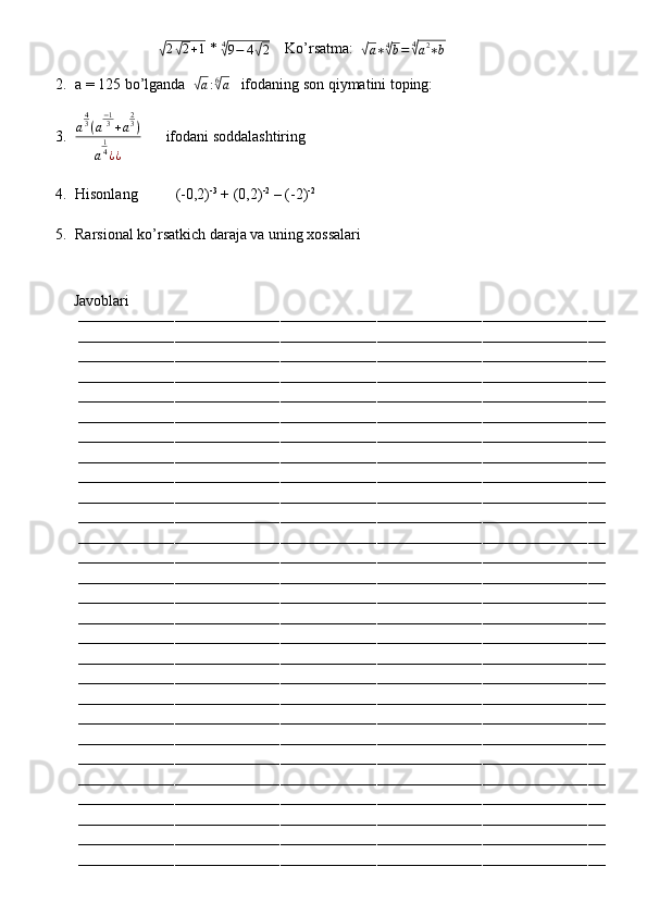                      √ 2	√ 2 + 1
 * 	4√9−	4√2     Ko’rsatma:  	√a∗4√b=	4√a2∗b     
2. a = 125 bo’lganda  	
√
a : 6	√
a    ifodaning son qiymatini toping:
3. a 4
3
( a − 1
3
+ a 2
3
)
a 1
4
¿ ¿       ifodani soddalashtiring
4. Hisonlang          (-0,2) -3
 + (0,2) -2
 – (-2) -2
5. Rarsional ko’rsatkich daraja va uning xossalari
         Javoblari
––––––––––––––––––––––––––––––––––––––––––––––––––––––––––––––––––––––––––––––––––––––––––––––––––––––––––––––––––––––––
––––––––––––––––––––––––––––––––––––––––––––––––––––––––––––––––––––––––––––––––––––––––––––––––––––––––––––––––––––––––
––––––––––––––––––––––––––––––––––––––––––––––––––––––––––––––––––––––––––––––––––––––––––––––––––––––––––––––––––––––––
––––––––––––––––––––––––––––––––––––––––––––––––––––––––––––––––––––––––––––––––––––––––––––––––––––––––––––––––––––––––
––––––––––––––––––––––––––––––––––––––––––––––––––––––––––––––––––––––––––––––––––––––––––––––––––––––––––––––––––––––––
––––––––––––––––––––––––––––––––––––––––––––––––––––––––––––––––––––––––––––––––––––––––––––––––––––––––––––––––––––––––
––––––––––––––––––––––––––––––––––––––––––––––––––––––––––––––––––––––––––––––––––––––––––––––––––––––––––––––––––––––––
––––––––––––––––––––––––––––––––––––––––––––––––––––––––––––––––––––––––––––––––––––––––––––––––––––––––––––––––––––––––
––––––––––––––––––––––––––––––––––––––––––––––––––––––––––––––––––––––––––––––––––––––––––––––––––––––––––––––––––––––––
––––––––––––––––––––––––––––––––––––––––––––––––––––––––––––––––––––––––––––––––––––––––––––––––––––––––––––––––––––––––
––––––––––––––––––––––––––––––––––––––––––––––––––––––––––––––––––––––––––––––––––––––––––––––––––––––––––––––––––––––––
––––––––––––––––––––––––––––––––––––––––––––––––––––––––––––––––––––––––––––––––––––––––––––––––––––––––––––––––––––––––
––––––––––––––––––––––––––––––––––––––––––––––––––––––––––––––––––––––––––––––––––––––––––––––––––––––––––––––––––––––––
––––––––––––––––––––––––––––––––––––––––––––––––––––––––––––––––––––––––––––––––––––––––––––––––––––––––––––––––––––––––
––––––––––––––––––––––––––––––––––––––––––––––––––––––––––––––––––––––––––––––––––––––––––––––––––––––––––––––––––––––––
––––––––––––––––––––––––––––––––––––––––––––––––––––––––––––––––––––––––––––––––––––––––––––––––––––––––––––––––––––––––
––––––––––––––––––––––––––––––––––––––––––––––––––––––––––––––––––––––––––––––––––––––––––––––––––––––––––––––––––––––––
––––––––––––––––––––––––––––––––––––––––––––––––––––––––––––––––––––––––––––––––––––––––––––––––––––––––––––––––––––––––
––––––––––––––––––––––––––––––––––––––––––––––––––––––––––––––––––––––––––––––––––––––––––––––––––––––––––––––––––––––––
––––––––––––––––––––––––––––––––––––––––––––––––––––––––––––––––––––––––––––––––––––––––––––––––––––––––––––––––––––––––
––––––––––––––––––––––––––––––––––––––––––––––––––––––––––––––––––––––––––––––––––––––––––––––––––––––––––––––––––––––––
––––––––––––––––––––––––––––––––––––––––––––––––––––––––––––––––––––––––––––––––––––––––––––––––––––––––––––––––––––––––
––––––––––––––––––––––––––––––––––––––––––––––––––––––––––––––––––––––––––––––––––––––––––––––––––––––––––––––––––––––––
––––––––––––––––––––––––––––––––––––––––––––––––––––––––––––––––––––––––––––––––––––––––––––––––––––––––––––––––––––––––
––––––––––––––––––––––––––––––––––––––––––––––––––––––––––––––––––––––––––––––––––––––––––––––––––––––––––––––––––––––––
––––––––––––––––––––––––––––––––––––––––––––––––––––––––––––––––––––––––––––––––––––––––––––––––––––––––––––––––––––––––
––––––––––––––––––––––––––––––––––––––––––––––––––––––––––––––––––––––––––––––––––––––––––––––––––––––––––––––––––––––––
–––––––––––––––––––––––––––––––––––––––––––––––––––––––––––––––––––––––––––––––––––––––––––––––––––––––––––––––––––––––– 