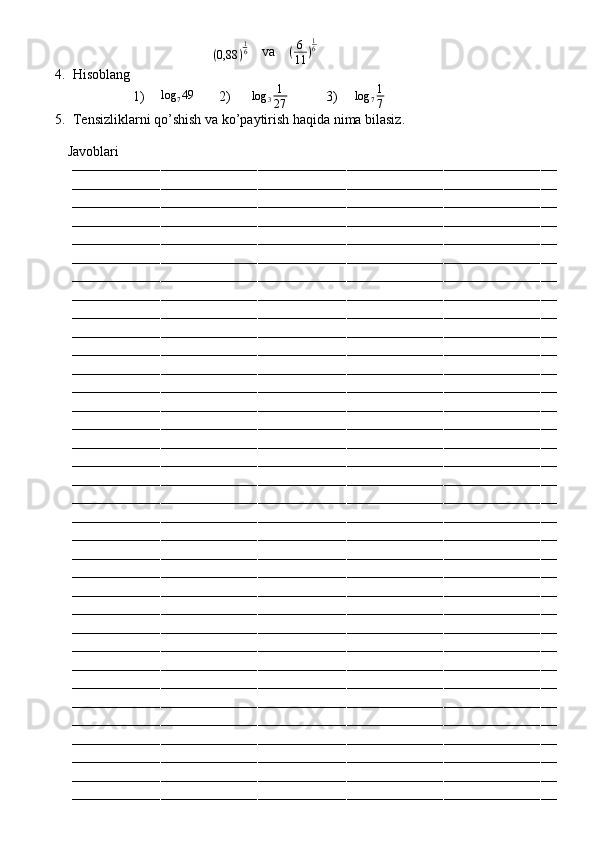                                         
( 0,88 ) 1
6
    va    (6
11	)
16           
4. Hisoblang 
1)    	
log	749        2)       log
3 1
27            3)      log
7 1
7     
5. Tensizliklarni qo’shish va ko’paytirish haqida nima bilasiz.
         Javoblari
––––––––––––––––––––––––––––––––––––––––––––––––––––––––––––––––––––––––––––––––––––––––––––––––––––––––––––––––––––––––
––––––––––––––––––––––––––––––––––––––––––––––––––––––––––––––––––––––––––––––––––––––––––––––––––––––––––––––––––––––––
––––––––––––––––––––––––––––––––––––––––––––––––––––––––––––––––––––––––––––––––––––––––––––––––––––––––––––––––––––––––
––––––––––––––––––––––––––––––––––––––––––––––––––––––––––––––––––––––––––––––––––––––––––––––––––––––––––––––––––––––––
––––––––––––––––––––––––––––––––––––––––––––––––––––––––––––––––––––––––––––––––––––––––––––––––––––––––––––––––––––––––
––––––––––––––––––––––––––––––––––––––––––––––––––––––––––––––––––––––––––––––––––––––––––––––––––––––––––––––––––––––––
––––––––––––––––––––––––––––––––––––––––––––––––––––––––––––––––––––––––––––––––––––––––––––––––––––––––––––––––––––––––
––––––––––––––––––––––––––––––––––––––––––––––––––––––––––––––––––––––––––––––––––––––––––––––––––––––––––––––––––––––––
––––––––––––––––––––––––––––––––––––––––––––––––––––––––––––––––––––––––––––––––––––––––––––––––––––––––––––––––––––––––
––––––––––––––––––––––––––––––––––––––––––––––––––––––––––––––––––––––––––––––––––––––––––––––––––––––––––––––––––––––––
––––––––––––––––––––––––––––––––––––––––––––––––––––––––––––––––––––––––––––––––––––––––––––––––––––––––––––––––––––––––
––––––––––––––––––––––––––––––––––––––––––––––––––––––––––––––––––––––––––––––––––––––––––––––––––––––––––––––––––––––––
––––––––––––––––––––––––––––––––––––––––––––––––––––––––––––––––––––––––––––––––––––––––––––––––––––––––––––––––––––––––
––––––––––––––––––––––––––––––––––––––––––––––––––––––––––––––––––––––––––––––––––––––––––––––––––––––––––––––––––––––––
––––––––––––––––––––––––––––––––––––––––––––––––––––––––––––––––––––––––––––––––––––––––––––––––––––––––––––––––––––––––
––––––––––––––––––––––––––––––––––––––––––––––––––––––––––––––––––––––––––––––––––––––––––––––––––––––––––––––––––––––––
––––––––––––––––––––––––––––––––––––––––––––––––––––––––––––––––––––––––––––––––––––––––––––––––––––––––––––––––––––––––
––––––––––––––––––––––––––––––––––––––––––––––––––––––––––––––––––––––––––––––––––––––––––––––––––––––––––––––––––––––––
––––––––––––––––––––––––––––––––––––––––––––––––––––––––––––––––––––––––––––––––––––––––––––––––––––––––––––––––––––––––
––––––––––––––––––––––––––––––––––––––––––––––––––––––––––––––––––––––––––––––––––––––––––––––––––––––––––––––––––––––––
––––––––––––––––––––––––––––––––––––––––––––––––––––––––––––––––––––––––––––––––––––––––––––––––––––––––––––––––––––––––
––––––––––––––––––––––––––––––––––––––––––––––––––––––––––––––––––––––––––––––––––––––––––––––––––––––––––––––––––––––––
––––––––––––––––––––––––––––––––––––––––––––––––––––––––––––––––––––––––––––––––––––––––––––––––––––––––––––––––––––––––
––––––––––––––––––––––––––––––––––––––––––––––––––––––––––––––––––––––––––––––––––––––––––––––––––––––––––––––––––––––––
––––––––––––––––––––––––––––––––––––––––––––––––––––––––––––––––––––––––––––––––––––––––––––––––––––––––––––––––––––––––
––––––––––––––––––––––––––––––––––––––––––––––––––––––––––––––––––––––––––––––––––––––––––––––––––––––––––––––––––––––––
––––––––––––––––––––––––––––––––––––––––––––––––––––––––––––––––––––––––––––––––––––––––––––––––––––––––––––––––––––––––
––––––––––––––––––––––––––––––––––––––––––––––––––––––––––––––––––––––––––––––––––––––––––––––––––––––––––––––––––––––––
––––––––––––––––––––––––––––––––––––––––––––––––––––––––––––––––––––––––––––––––––––––––––––––––––––––––––––––––––––––––
––––––––––––––––––––––––––––––––––––––––––––––––––––––––––––––––––––––––––––––––––––––––––––––––––––––––––––––––––––––––
––––––––––––––––––––––––––––––––––––––––––––––––––––––––––––––––––––––––––––––––––––––––––––––––––––––––––––––––––––––––
––––––––––––––––––––––––––––––––––––––––––––––––––––––––––––––––––––––––––––––––––––––––––––––––––––––––––––––––––––––––
––––––––––––––––––––––––––––––––––––––––––––––––––––––––––––––––––––––––––––––––––––––––––––––––––––––––––––––––––––––––
––––––––––––––––––––––––––––––––––––––––––––––––––––––––––––––––––––––––––––––––––––––––––––––––––––––––––––––––––––––––
–––––––––––––––––––––––––––––––––––––––––––––––––––––––––––––––––––––––––––––––––––––––––––––––––––––––––––––––––––––––– 