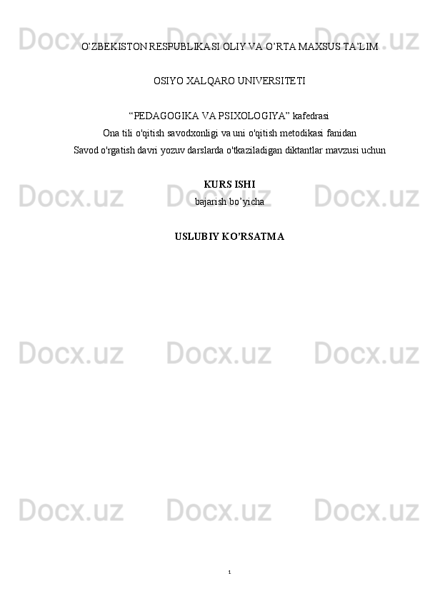 1O’ZBEKISTON RESPUBLIKASI OLIY VA O’RTA MAXSUS TA’LIM
OSIYO XALQARO UNIVERSITETI       
“PEDAGOGIKA VA PSIXOLOGIYA” kafedrasi
Ona tili o'qitish savodxonligi va uni o'qitish metodikasi fanidan 
Savod o'rgatish davri yozuv darslarda o'tkaziladigan diktantlar  mavzusi uchun
KURS ISHI
bajarish bo’yicha 
USLUBIY KO’RSATMA 