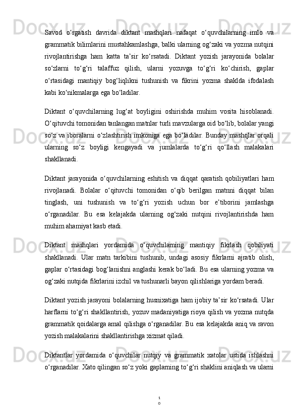 1
0Savod   o‘rgatish   davrida   diktant   mashqlari   nafaqat   o‘quvchilarning   imlo   va
grammatik bilimlarini mustahkamlashga, balki ularning og‘zaki va yozma nutqini
rivojlantirishga   ham   katta   ta’sir   ko‘rsatadi.   Diktant   yozish   jarayonida   bolalar
so‘zlarni   to‘g‘ri   talaffuz   qilish,   ularni   yozuvga   to‘g‘ri   ko‘chirish,   gaplar
o‘rtasidagi   mantiqiy   bog‘liqlikni   tushunish   va   fikrini   yozma   shaklda   ifodalash
kabi ko‘nikmalarga ega bo‘ladilar.
Diktant   o‘quvchilarning   lug‘at   boyligini   oshirishda   muhim   vosita   hisoblanadi.
O‘qituvchi tomonidan tanlangan matnlar turli mavzularga oid bo‘lib, bolalar yangi
so‘z  va iboralarni   o‘zlashtirish  imkoniga  ega  bo‘ladilar.  Bunday  mashqlar  orqali
ularning   so‘z   boyligi   kengayadi   va   jumlalarda   to‘g‘ri   qo‘llash   malakalari
shakllanadi.
Diktant   jarayonida   o‘quvchilarning   eshitish   va   diqqat   qaratish   qobiliyatlari   ham
rivojlanadi.   Bolalar   o‘qituvchi   tomonidan   o‘qib   berilgan   matnni   diqqat   bilan
tinglash,   uni   tushunish   va   to‘g‘ri   yozish   uchun   bor   e’tiborini   jamlashga
o‘rganadilar.   Bu   esa   kelajakda   ularning   og‘zaki   nutqini   rivojlantirishda   ham
muhim ahamiyat kasb etadi.
Diktant   mashqlari   yordamida   o‘quvchilarning   mantiqiy   fikrlash   qobiliyati
shakllanadi.   Ular   matn   tarkibini   tushunib,   undagi   asosiy   fikrlarni   ajratib   olish,
gaplar o‘rtasidagi bog‘lanishni anglashi kerak bo‘ladi. Bu esa ularning yozma va
og‘zaki nutqida fikrlarini izchil va tushunarli bayon qilishlariga yordam beradi.
Diktant yozish jarayoni bolalarning husnixatiga ham ijobiy ta’sir ko‘rsatadi. Ular
harflarni to‘g‘ri shakllantirish, yozuv madaniyatiga rioya qilish va yozma nutqda
grammatik qoidalarga amal qilishga o‘rganadilar. Bu esa kelajakda aniq va ravon
yozish malakalarini shakllantirishga xizmat qiladi.
Diktantlar   yordamida   o‘quvchilar   nutqiy   va   grammatik   xatolar   ustida   ishlashni
o‘rganadilar. Xato qilingan so‘z yoki gaplarning to‘g‘ri shaklini aniqlash va ularni 