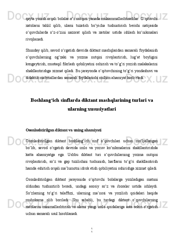 1
1qayta yozish orqali bolalar o‘z nutqini yanada mukammallashtiradilar. O‘qituvchi
xatolarni   tahlil   qilib,   ularni   tuzatish   bo‘yicha   tushuntirish   berishi   natijasida
o‘quvchilarda   o‘z-o‘zini   nazorat   qilish   va   xatolar   ustida   ishlash   ko‘nikmalari
rivojlanadi.
Shunday qilib, savod o‘rgatish davrida diktant mashqlaridan samarali foydalanish
o‘quvchilarning   og‘zaki   va   yozma   nutqini   rivojlantirish,   lug‘at   boyligini
kengaytirish, mustaqil fikrlash qobiliyatini oshirish va to‘g‘ri yozish malakalarini
shakllantirishga xizmat qiladi. Bu jarayonda o‘qituvchining to‘g‘ri yondashuvi va
didaktik materiallardan samarali foydalanishi muhim ahamiyat kasb etadi.
Boshlang‘ich sinflarda diktant mashqlarining turlari va
ularning xususiyatlari
Osonlashtirilgan diktant va uning ahamiyati
Osonlashtirilgan   diktant   boshlang‘ich   sinf   o‘quvchilari   uchun   mo‘ljallangan
bo‘lib,   savod   o‘rgatish   davrida   imlo   va   yozuv   ko‘nikmalarini   shakllantirishda
katta   ahamiyatga   ega.   Ushbu   diktant   turi   o‘quvchilarning   yozma   nutqini
rivojlantirish,   so‘z   va   gap   tuzilishini   tushunish,   harflarni   to‘g‘ri   shakllantirish
hamda eshitish orqali ma’lumotni idrok etish qobiliyatini oshirishga xizmat qiladi.
Osonlashtirilgan   diktant   jarayonida   o‘qituvchi   bolalarga   yoziladigan   matnni
oldindan   tushuntirib   beradi,   undagi   asosiy   so‘z   va   iboralar   ustida   ishlaydi.
So‘zlarning   to‘g‘ri   talaffuzi,   ularning   ma’nosi   va   yozilish   qoidalari   haqida
muhokama   olib   boriladi.   Shu   sababli,   bu   turdagi   diktant   o‘quvchilarning
xatolarini   minimallashtirish  va ularni  yangi   imlo qoidalariga asta-sekin  o‘rgatish
uchun samarali usul hisoblanadi. 