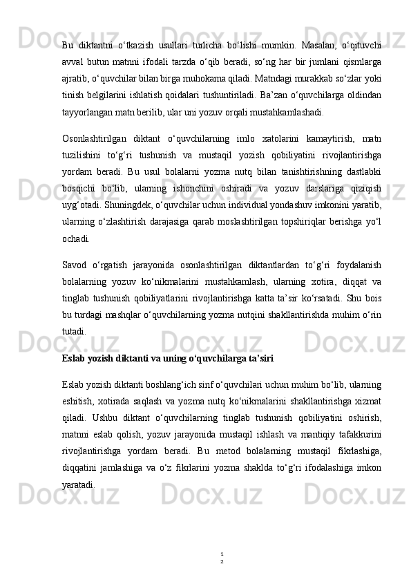 1
2Bu   diktantni   o‘tkazish   usullari   turlicha   bo‘lishi   mumkin.   Masalan,   o‘qituvchi
avval   butun   matnni   ifodali   tarzda   o‘qib   beradi,   so‘ng   har   bir   jumlani   qismlarga
ajratib, o‘quvchilar bilan birga muhokama qiladi. Matndagi murakkab so‘zlar yoki
tinish belgilarini ishlatish qoidalari tushuntiriladi. Ba’zan o‘quvchilarga oldindan
tayyorlangan matn berilib, ular uni yozuv orqali mustahkamlashadi.
Osonlashtirilgan   diktant   o‘quvchilarning   imlo   xatolarini   kamaytirish,   matn
tuzilishini   to‘g‘ri   tushunish   va   mustaqil   yozish   qobiliyatini   rivojlantirishga
yordam   beradi.   Bu   usul   bolalarni   yozma   nutq   bilan   tanishtirishning   dastlabki
bosqichi   bo‘lib,   ularning   ishonchini   oshiradi   va   yozuv   darslariga   qiziqish
uyg‘otadi. Shuningdek, o‘quvchilar uchun individual yondashuv imkonini yaratib,
ularning   o‘zlashtirish   darajasiga   qarab   moslashtirilgan   topshiriqlar   berishga   yo‘l
ochadi.
Savod   o‘rgatish   jarayonida   osonlashtirilgan   diktantlardan   to‘g‘ri   foydalanish
bolalarning   yozuv   ko‘nikmalarini   mustahkamlash,   ularning   xotira,   diqqat   va
tinglab   tushunish   qobiliyatlarini   rivojlantirishga   katta   ta’sir   ko‘rsatadi.   Shu   bois
bu turdagi mashqlar o‘quvchilarning yozma nutqini shakllantirishda muhim o‘rin
tutadi.
Eslab yozish diktanti va uning o‘quvchilarga ta’siri
Eslab yozish diktanti boshlang‘ich sinf o‘quvchilari uchun muhim bo‘lib, ularning
eshitish,   xotirada   saqlash   va   yozma   nutq   ko‘nikmalarini   shakllantirishga   xizmat
qiladi.   Ushbu   diktant   o‘quvchilarning   tinglab   tushunish   qobiliyatini   oshirish,
matnni   eslab   qolish,   yozuv   jarayonida   mustaqil   ishlash   va   mantiqiy   tafakkurini
rivojlantirishga   yordam   beradi.   Bu   metod   bolalarning   mustaqil   fikrlashiga,
diqqatini   jamlashiga   va   o‘z   fikrlarini   yozma   shaklda   to‘g‘ri   ifodalashiga   imkon
yaratadi. 