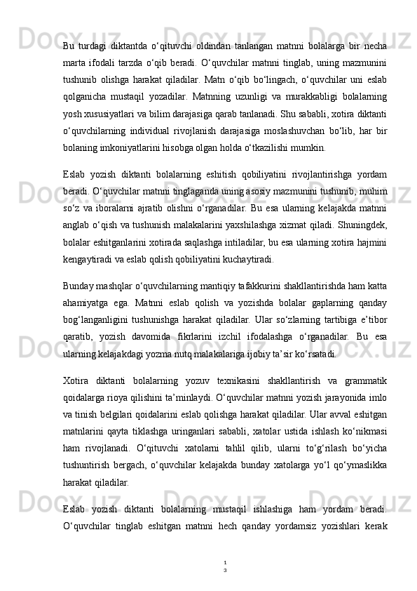 1
3Bu   turdagi   diktantda   o‘qituvchi   oldindan   tanlangan   matnni   bolalarga   bir   necha
marta   ifodali   tarzda   o‘qib   beradi.   O‘quvchilar   matnni   tinglab,   uning   mazmunini
tushunib   olishga   harakat   qiladilar.   Matn   o‘qib   bo‘lingach,   o‘quvchilar   uni   eslab
qolganicha   mustaqil   yozadilar.   Matnning   uzunligi   va   murakkabligi   bolalarning
yosh xususiyatlari va bilim darajasiga qarab tanlanadi. Shu sababli, xotira diktanti
o‘quvchilarning   individual   rivojlanish   darajasiga   moslashuvchan   bo‘lib,   har   bir
bolaning imkoniyatlarini hisobga olgan holda o‘tkazilishi mumkin.
Eslab   yozish   diktanti   bolalarning   eshitish   qobiliyatini   rivojlantirishga   yordam
beradi. O‘quvchilar matnni tinglaganda uning asosiy mazmunini tushunib, muhim
so‘z   va   iboralarni   ajratib   olishni   o‘rganadilar.   Bu   esa   ularning   kelajakda   matnni
anglab o‘qish va tushunish malakalarini yaxshilashga xizmat qiladi. Shuningdek,
bolalar eshitganlarini xotirada saqlashga intiladilar, bu esa ularning xotira hajmini
kengaytiradi va eslab qolish qobiliyatini kuchaytiradi.
Bunday mashqlar o‘quvchilarning mantiqiy tafakkurini shakllantirishda ham katta
ahamiyatga   ega.   Matnni   eslab   qolish   va   yozishda   bolalar   gaplarning   qanday
bog‘langanligini   tushunishga   harakat   qiladilar.   Ular   so‘zlarning   tartibiga   e’tibor
qaratib,   yozish   davomida   fikrlarini   izchil   ifodalashga   o‘rganadilar.   Bu   esa
ularning kelajakdagi yozma nutq malakalariga ijobiy ta’sir ko‘rsatadi.
Xotira   diktanti   bolalarning   yozuv   texnikasini   shakllantirish   va   grammatik
qoidalarga rioya qilishini ta’minlaydi. O‘quvchilar matnni yozish jarayonida imlo
va tinish belgilari qoidalarini eslab qolishga harakat qiladilar. Ular avval eshitgan
matnlarini   qayta   tiklashga   uringanlari   sababli,   xatolar   ustida   ishlash   ko‘nikmasi
ham   rivojlanadi.   O‘qituvchi   xatolarni   tahlil   qilib,   ularni   to‘g‘rilash   bo‘yicha
tushuntirish   bergach,   o‘quvchilar   kelajakda   bunday   xatolarga   yo‘l   qo‘ymaslikka
harakat qiladilar.
Eslab   yozish   diktanti   bolalarning   mustaqil   ishlashiga   ham   yordam   beradi.
O‘quvchilar   tinglab   eshitgan   matnni   hech   qanday   yordamsiz   yozishlari   kerak 