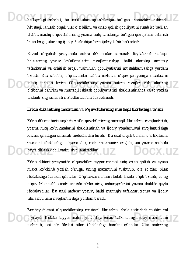 1
4bo‘lganligi   sababli,   bu   usul   ularning   o‘zlariga   bo‘lgan   ishonchini   oshiradi.
Mustaqil ishlash orqali ular o‘z bilimi va eslab qolish qobiliyatini sinab ko‘radilar.
Ushbu mashq o‘quvchilarning yozma nutq darslariga bo‘lgan qiziqishini oshirish
bilan birga, ularning ijodiy fikrlashiga ham ijobiy ta’sir ko‘rsatadi.
Savod   o‘rgatish   jarayonida   xotira   diktantidan   samarali   foydalanish   nafaqat
bolalarning   yozuv   ko‘nikmalarini   rivojlantirishga,   balki   ularning   umumiy
tafakkurini   va   eshitish   orqali   tushunish   qobiliyatlarini   mustahkamlashga   yordam
beradi.   Shu   sababli,   o‘qituvchilar   ushbu   metodni   o‘quv   jarayoniga   muntazam
tatbiq   etishlari   lozim.   O‘quvchilarning   yozma   nutqini   rivojlantirish,   ularning
e’tiborini oshirish va mustaqil ishlash qobiliyatlarini shakllantirishda eslab yozish
diktanti eng samarali metodlardan biri hisoblanadi.
Erkin diktantning mazmuni va o‘quvchilarning mustaqil fikrlashiga ta’siri
Erkin diktant boshlang‘ich sinf o‘quvchilarining mustaqil fikrlashini rivojlantirish,
yozma   nutq   ko‘nikmalarini   shakllantirish   va   ijodiy   yondashuvni   rivojlantirishga
xizmat qiladigan samarali metodlardan biridir. Bu usul orqali bolalar o‘z fikrlarini
mustaqil   ifodalashga   o‘rganadilar,   matn   mazmunini   anglab,   uni   yozma   shaklda
qayta tiklash qobiliyatini rivojlantiradilar.
Erkin   diktant   jarayonida   o‘quvchilar   tayyor   matnni   aniq   eslab   qolish   va   aynan
nusxa   ko‘chirib   yozish   o‘rniga,   uning   mazmunini   tushunib,   o‘z   so‘zlari   bilan
ifodalashga harakat qiladilar. O‘qituvchi matnni ifodali tarzda o‘qib beradi, so‘ng
o‘quvchilar ushbu matn asosida o‘zlarining tushunganlarini yozma shaklda qayta
ifodalaydilar.   Bu   usul   nafaqat   yozuv,   balki   mantiqiy   tafakkur,   xotira   va   ijodiy
fikrlashni ham rivojlantirishga yordam beradi.
Bunday   diktant   o‘quvchilarning   mustaqil   fikrlashini   shakllantirishda   muhim   rol
o‘ynaydi.   Bolalar   tayyor   matnni   yodlashga   emas,   balki   uning   asosiy   mazmunini
tushunib,   uni   o‘z   fikrlari   bilan   ifodalashga   harakat   qiladilar.   Ular   matnning 