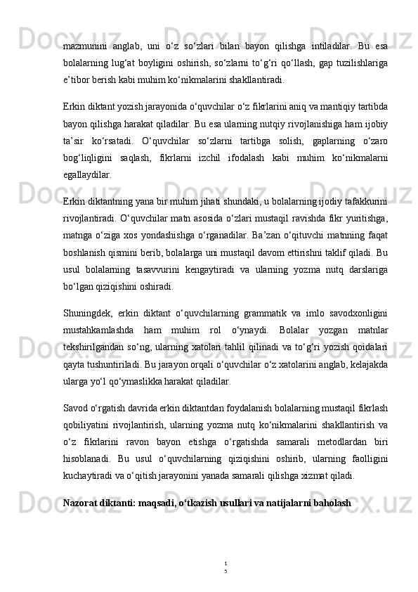 1
5mazmunini   anglab,   uni   o‘z   so‘zlari   bilan   bayon   qilishga   intiladilar.   Bu   esa
bolalarning   lug‘at   boyligini   oshirish,   so‘zlarni   to‘g‘ri   qo‘llash,   gap   tuzilishlariga
e’tibor berish kabi muhim ko‘nikmalarini shakllantiradi.
Erkin diktant yozish jarayonida o‘quvchilar o‘z fikrlarini aniq va mantiqiy tartibda
bayon qilishga harakat qiladilar. Bu esa ularning nutqiy rivojlanishiga ham ijobiy
ta’sir   ko‘rsatadi.   O‘quvchilar   so‘zlarni   tartibga   solish,   gaplarning   o‘zaro
bog‘liqligini   saqlash,   fikrlarni   izchil   ifodalash   kabi   muhim   ko‘nikmalarni
egallaydilar.
Erkin diktantning yana bir muhim jihati shundaki, u bolalarning ijodiy tafakkurini
rivojlantiradi. O‘quvchilar matn asosida o‘zlari mustaqil ravishda fikr yuritishga,
matnga   o‘ziga   xos   yondashishga   o‘rganadilar.   Ba’zan   o‘qituvchi   matnning   faqat
boshlanish qismini berib, bolalarga uni mustaqil davom ettirishni taklif qiladi. Bu
usul   bolalarning   tasavvurini   kengaytiradi   va   ularning   yozma   nutq   darslariga
bo‘lgan qiziqishini oshiradi.
Shuningdek,   erkin   diktant   o‘quvchilarning   grammatik   va   imlo   savodxonligini
mustahkamlashda   ham   muhim   rol   o‘ynaydi.   Bolalar   yozgan   matnlar
tekshirilgandan   so‘ng,  ularning  xatolari   tahlil   qilinadi   va   to‘g‘ri   yozish   qoidalari
qayta tushuntiriladi. Bu jarayon orqali o‘quvchilar o‘z xatolarini anglab, kelajakda
ularga yo‘l qo‘ymaslikka harakat qiladilar.
Savod o‘rgatish davrida erkin diktantdan foydalanish bolalarning mustaqil fikrlash
qobiliyatini   rivojlantirish,   ularning   yozma   nutq   ko‘nikmalarini   shakllantirish   va
o‘z   fikrlarini   ravon   bayon   etishga   o‘rgatishda   samarali   metodlardan   biri
hisoblanadi.   Bu   usul   o‘quvchilarning   qiziqishini   oshirib,   ularning   faolligini
kuchaytiradi va o‘qitish jarayonini yanada samarali qilishga xizmat qiladi.
Nazorat diktanti: maqsadi, o‘tkazish usullari va natijalarni baholash 