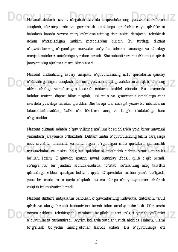 1
6Nazorat   diktanti   savod   o‘rgatish   davrida   o‘quvchilarning   yozuv   malakalarini
aniqlash,   ularning   imlo   va   grammatik   qoidalarga   qanchalik   rioya   qilishlarini
baholash   hamda   yozma   nutq   ko‘nikmalarining   rivojlanish   darajasini   tekshirish
uchun   o'tkaziladigan   muhim   metodlardan   biridir.   Bu   turdagi   diktant
o‘quvchilarning   o‘rganilgan   mavzular   bo‘yicha   bilimini   sinashga   va   ulardagi
mavjud xatolarni aniqlashga yordam beradi. Shu sababli nazorat diktanti o‘qitish
jarayonining ajralmas qismi hisoblanadi.
Nazorat   diktantining   asosiy   maqsadi   o‘quvchilarning   imlo   qoidalarini   qanday
o‘zlashtirganligini aniqlash, ularning yozma nutqdagi xatolarini aniqlab, ularning
oldini   olishga   yo‘naltirilgan   tuzatish   ishlarini   tashkil   etishdir.   Bu   jarayonda
bolalar   matnni   diqqat   bilan   tinglab,   uni   imlo   va   grammatik   qoidalarga   mos
ravishda yozishga harakat qiladilar. Shu tariqa ular nafaqat yozuv ko‘nikmalarini
takomillashtiradilar,   balki   o‘z   fikrlarini   aniq   va   to‘g‘ri   ifodalashga   ham
o‘rganadilar.
Nazorat diktanti odatda o‘quv yilining ma’lum bosqichlarida yoki biror mavzuni
yakunlash jarayonida o‘tkaziladi. Diktant matni  o‘quvchilarning bilim  darajasiga
mos   ravishda   tanlanadi   va   unda   ilgari   o‘rganilgan   imlo   qoidalari,   grammatik
tushunchalar   va   tinish   belgilari   qoidalarini   tekshirish   uchun   yetarli   misollar
bo‘lishi   lozim.   O‘qituvchi   matnni   avval   butunlay   ifodali   qilib   o‘qib   beradi,
so‘ngra   har   bir   jumlani   alohida-alohida,   to‘xtab,   so‘zlarning   aniq   talaffuz
qilinishiga   e’tibor   qaratgan   holda   o‘qiydi.   O‘quvchilar   matnni   yozib   bo‘lgach,
yana   bir   marta   matn   qayta   o‘qiladi,   bu   esa   ularga   o‘z   yozganlarini   tekshirib
chiqish imkoniyatini beradi.
Nazorat   diktanti   natijalarini   baholash   o‘quvchilarning   individual   xatolarini   tahlil
qilish   va   ularga   kerakli   tushuntirish   berish   bilan   amalga   oshiriladi.   O‘qituvchi
yozma   ishlarni   tekshirgach,   xatolarni   belgilab,   ularni   to‘g‘ri   yozish   yo‘llarini
o‘quvchilarga   tushuntiradi.   Ayrim   hollarda   xatolar   ustida   alohida   ishlash,   ularni
to‘g‘rilash   bo‘yicha   mashg‘ulotlar   tashkil   etiladi.   Bu   o‘quvchilarga   o‘z 