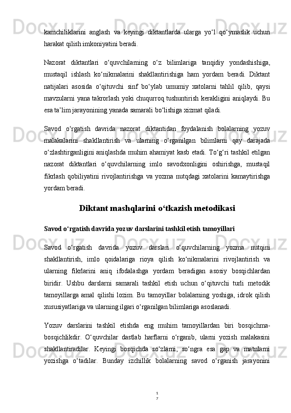 1
7kamchiliklarini   anglash   va   keyingi   diktantlarda   ularga   yo‘l   qo‘ymaslik   uchun
harakat qilish imkoniyatini beradi.
Nazorat   diktantlari   o‘quvchilarning   o‘z   bilimlariga   tanqidiy   yondashishiga,
mustaqil   ishlash   ko‘nikmalarini   shakllantirishiga   ham   yordam   beradi.   Diktant
natijalari   asosida   o‘qituvchi   sinf   bo‘ylab   umumiy   xatolarni   tahlil   qilib,   qaysi
mavzularni yana takrorlash yoki chuqurroq tushuntirish kerakligini aniqlaydi. Bu
esa ta’lim jarayonining yanada samarali bo‘lishiga xizmat qiladi.
Savod   o‘rgatish   davrida   nazorat   diktantidan   foydalanish   bolalarning   yozuv
malakalarini   shakllantirish   va   ularning   o‘rganilgan   bilimlarni   qay   darajada
o‘zlashtirganligini aniqlashda muhim ahamiyat kasb etadi. To‘g‘ri tashkil etilgan
nazorat   diktantlari   o‘quvchilarning   imlo   savodxonligini   oshirishga,   mustaqil
fikrlash   qobiliyatini   rivojlantirishga   va   yozma   nutqdagi   xatolarini   kamaytirishga
yordam beradi.
Diktant mashqlarini o‘tkazish metodikasi
Savod o‘rgatish davrida yozuv darslarini tashkil etish tamoyillari
Savod   o‘rgatish   davrida   yozuv   darslari   o‘quvchilarning   yozma   nutqini
shakllantirish,   imlo   qoidalariga   rioya   qilish   ko‘nikmalarini   rivojlantirish   va
ularning   fikrlarini   aniq   ifodalashga   yordam   beradigan   asosiy   bosqichlardan
biridir.   Ushbu   darslarni   samarali   tashkil   etish   uchun   o‘qituvchi   turli   metodik
tamoyillarga   amal   qilishi   lozim.   Bu   tamoyillar   bolalarning   yoshiga,   idrok   qilish
xususiyatlariga va ularning ilgari o‘rganilgan bilimlariga asoslanadi.
Yozuv   darslarini   tashkil   etishda   eng   muhim   tamoyillardan   biri   bosqichma-
bosqichlikdir.   O‘quvchilar   dastlab   harflarni   o‘rganib,   ularni   yozish   malakasini
shakllantiradilar.   Keyingi   bosqichda   so‘zlarni,   so‘ngra   esa   gap   va   matnlarni
yozishga   o‘tadilar.   Bunday   izchillik   bolalarning   savod   o‘rganish   jarayonini 