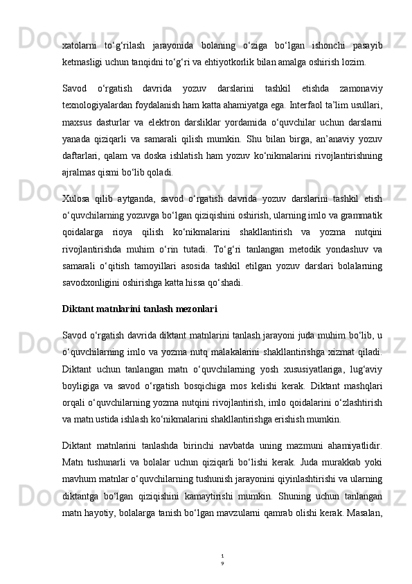 1
9xatolarni   to‘g‘rilash   jarayonida   bolaning   o‘ziga   bo‘lgan   ishonchi   pasayib
ketmasligi uchun tanqidni to‘g‘ri va ehtiyotkorlik bilan amalga oshirish lozim.
Savod   o‘rgatish   davrida   yozuv   darslarini   tashkil   etishda   zamonaviy
texnologiyalardan foydalanish ham katta ahamiyatga ega. Interfaol ta’lim usullari,
maxsus   dasturlar   va   elektron   darsliklar   yordamida   o‘quvchilar   uchun   darslarni
yanada   qiziqarli   va   samarali   qilish   mumkin.   Shu   bilan   birga,   an’anaviy   yozuv
daftarlari,   qalam   va   doska   ishlatish   ham   yozuv   ko‘nikmalarini   rivojlantirishning
ajralmas qismi bo‘lib qoladi.
Xulosa   qilib   aytganda,   savod   o‘rgatish   davrida   yozuv   darslarini   tashkil   etish
o‘quvchilarning yozuvga bo‘lgan qiziqishini oshirish, ularning imlo va grammatik
qoidalarga   rioya   qilish   ko‘nikmalarini   shakllantirish   va   yozma   nutqini
rivojlantirishda   muhim   o‘rin   tutadi.   To‘g‘ri   tanlangan   metodik   yondashuv   va
samarali   o‘qitish   tamoyillari   asosida   tashkil   etilgan   yozuv   darslari   bolalarning
savodxonligini oshirishga katta hissa qo‘shadi.
Diktant matnlarini tanlash mezonlari
Savod o‘rgatish davrida diktant matnlarini tanlash jarayoni juda muhim bo‘lib, u
o‘quvchilarning  imlo  va  yozma  nutq  malakalarini   shakllantirishga   xizmat   qiladi.
Diktant   uchun   tanlangan   matn   o‘quvchilarning   yosh   xususiyatlariga,   lug‘aviy
boyligiga   va   savod   o‘rgatish   bosqichiga   mos   kelishi   kerak.   Diktant   mashqlari
orqali o‘quvchilarning yozma nutqini rivojlantirish, imlo qoidalarini o‘zlashtirish
va matn ustida ishlash ko‘nikmalarini shakllantirishga erishish mumkin.
Diktant   matnlarini   tanlashda   birinchi   navbatda   uning   mazmuni   ahamiyatlidir.
Matn   tushunarli   va   bolalar   uchun   qiziqarli   bo‘lishi   kerak.   Juda   murakkab   yoki
mavhum matnlar o‘quvchilarning tushunish jarayonini qiyinlashtirishi va ularning
diktantga   bo‘lgan   qiziqishini   kamaytirishi   mumkin.   Shuning   uchun   tanlangan
matn hayotiy, bolalarga tanish bo‘lgan mavzularni qamrab olishi kerak. Masalan,