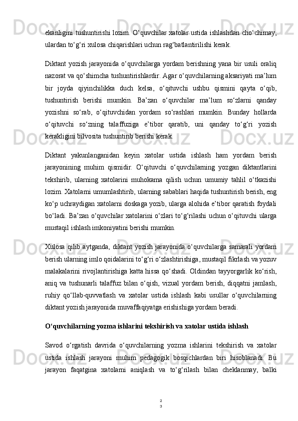 2
3ekanligini tushuntirishi lozim. O‘quvchilar xatolar ustida ishlashdan cho‘chimay,
ulardan to‘g‘ri xulosa chiqarishlari uchun rag‘batlantirilishi kerak.
Diktant yozish jarayonida o‘quvchilarga yordam  berishning yana bir usuli  oraliq
nazorat va qo‘shimcha tushuntirishlardir. Agar o‘quvchilarning aksariyati ma’lum
bir   joyda   qiyinchilikka   duch   kelsa,   o‘qituvchi   ushbu   qismini   qayta   o‘qib,
tushuntirish   berishi   mumkin.   Ba’zan   o‘quvchilar   ma’lum   so‘zlarni   qanday
yozishni   so‘rab,   o‘qituvchidan   yordam   so‘rashlari   mumkin.   Bunday   hollarda
o‘qituvchi   so‘zning   talaffuziga   e’tibor   qaratib,   uni   qanday   to‘g‘ri   yozish
kerakligini bilvosita tushuntirib berishi kerak.
Diktant   yakunlanganidan   keyin   xatolar   ustida   ishlash   ham   yordam   berish
jarayonining   muhim   qismidir.   O‘qituvchi   o‘quvchilarning   yozgan   diktantlarini
tekshirib,   ularning   xatolarini   muhokama   qilish   uchun   umumiy   tahlil   o‘tkazishi
lozim. Xatolarni umumlashtirib, ularning sabablari haqida tushuntirish berish, eng
ko‘p uchraydigan xatolarni doskaga yozib, ularga alohida e’tibor qaratish foydali
bo‘ladi. Ba’zan o‘quvchilar xatolarini o‘zlari to‘g‘rilashi uchun o‘qituvchi ularga
mustaqil ishlash imkoniyatini berishi mumkin.
Xulosa   qilib   aytganda,   diktant   yozish   jarayonida   o‘quvchilarga   samarali   yordam
berish ularning imlo qoidalarini to‘g‘ri o‘zlashtirishiga, mustaqil fikrlash va yozuv
malakalarini rivojlantirishiga katta hissa qo‘shadi. Oldindan tayyorgarlik ko‘rish,
aniq   va   tushunarli   talaffuz   bilan   o‘qish,   vizual   yordam   berish,   diqqatni   jamlash,
ruhiy   qo‘llab-quvvatlash   va   xatolar   ustida   ishlash   kabi   usullar   o‘quvchilarning
diktant yozish jarayonida muvaffaqiyatga erishishiga yordam beradi.
O‘quvchilarning yozma ishlarini tekshirish va xatolar ustida ishlash
Savod   o‘rgatish   davrida   o‘quvchilarning   yozma   ishlarini   tekshirish   va   xatolar
ustida   ishlash   jarayoni   muhim   pedagogik   bosqichlardan   biri   hisoblanadi.   Bu
jarayon   faqatgina   xatolarni   aniqlash   va   to‘g‘rilash   bilan   cheklanmay,   balki 