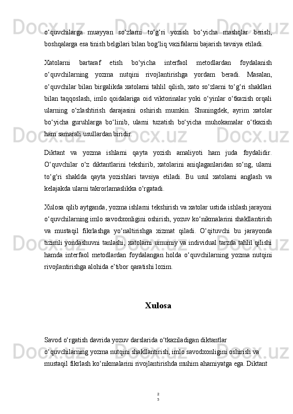 2
5o‘quvchilarga   muayyan   so‘zlarni   to‘g‘ri   yozish   bo‘yicha   mashqlar   berish,
boshqalarga esa tinish belgilari bilan bog‘liq vazifalarni bajarish tavsiya etiladi.
Xatolarni   bartaraf   etish   bo‘yicha   interfaol   metodlardan   foydalanish
o‘quvchilarning   yozma   nutqini   rivojlantirishga   yordam   beradi.   Masalan,
o‘quvchilar  bilan birgalikda xatolarni  tahlil  qilish, xato so‘zlarni  to‘g‘ri  shakllari
bilan   taqqoslash,   imlo   qoidalariga   oid   viktorinalar   yoki   o‘yinlar   o‘tkazish   orqali
ularning   o‘zlashtirish   darajasini   oshirish   mumkin.   Shuningdek,   ayrim   xatolar
bo‘yicha   guruhlarga   bo‘linib,   ularni   tuzatish   bo‘yicha   muhokamalar   o‘tkazish
ham samarali usullardan biridir.
Diktant   va   yozma   ishlarni   qayta   yozish   amaliyoti   ham   juda   foydalidir.
O‘quvchilar   o‘z   diktantlarini   tekshirib,   xatolarini   aniqlaganlaridan   so‘ng,   ularni
to‘g‘ri   shaklda   qayta   yozishlari   tavsiya   etiladi.   Bu   usul   xatolarni   anglash   va
kelajakda ularni takrorlamaslikka o‘rgatadi.
Xulosa qilib aytganda, yozma ishlarni tekshirish va xatolar ustida ishlash jarayoni
o‘quvchilarning imlo savodxonligini oshirish, yozuv ko‘nikmalarini shakllantirish
va   mustaqil   fikrlashga   yo‘naltirishga   xizmat   qiladi.   O‘qituvchi   bu   jarayonda
tizimli  yondashuvni  tanlashi, xatolarni  umumiy va individual  tarzda tahlil qilishi
hamda   interfaol   metodlardan   foydalangan   holda   o‘quvchilarning   yozma   nutqini
rivojlantirishga alohida e’tibor qaratishi lozim.
Xulosa
Savod o‘rgatish davrida yozuv darslarida o‘tkaziladigan diktantlar 
o‘quvchilarning yozma nutqini shakllantirish, imlo savodxonligini oshirish va 
mustaqil fikrlash ko‘nikmalarini rivojlantirishda muhim ahamiyatga ega. Diktant  