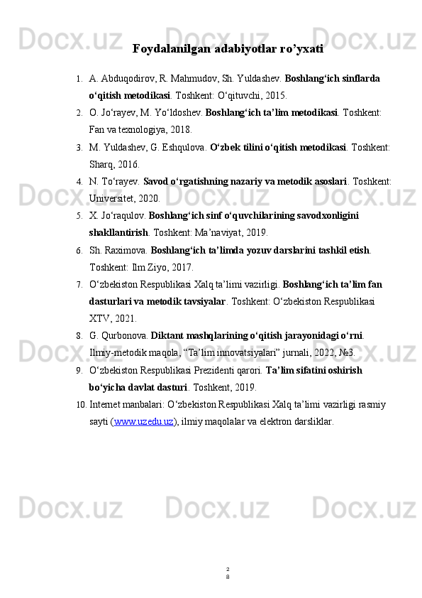 2
8Foydalanilgan adabiyotlar ro’yxati
1. A. Abduqodirov, R. Mahmudov, Sh. Yuldashev.  Boshlang‘ich sinflarda 
o‘qitish metodikasi . Toshkent: O‘qituvchi, 2015.
2. O. Jo‘rayev, M. Yo‘ldoshev.  Boshlang‘ich ta’lim metodikasi . Toshkent: 
Fan va texnologiya, 2018.
3. M. Yuldashev, G. Eshqulova.  O‘zbek tilini o‘qitish metodikasi . Toshkent:
Sharq, 2016.
4. N. To‘rayev.  Savod o‘rgatishning nazariy va metodik asoslari . Toshkent:
Universitet, 2020.
5. X. Jo‘raqulov.  Boshlang‘ich sinf o‘quvchilarining savodxonligini 
shakllantirish . Toshkent: Ma’naviyat, 2019.
6. Sh. Raximova.  Boshlang‘ich ta’limda yozuv darslarini tashkil etish . 
Toshkent: Ilm Ziyo, 2017.
7. O‘zbekiston Respublikasi Xalq ta’limi vazirligi.  Boshlang‘ich ta’lim fan 
dasturlari va metodik tavsiyalar . Toshkent: O‘zbekiston Respublikasi 
XTV, 2021.
8. G. Qurbonova.  Diktant mashqlarining o‘qitish jarayonidagi o‘rni . 
Ilmiy-metodik maqola, “Ta’lim innovatsiyalari” jurnali, 2022, №3.
9. O‘zbekiston Respublikasi Prezidenti qarori.  Ta’lim sifatini oshirish 
bo‘yicha davlat dasturi . Toshkent, 2019.
10. Internet manbalari: O‘zbekiston Respublikasi Xalq ta’limi vazirligi rasmiy 
sayti ( www.uzedu.uz ), ilmiy maqolalar va elektron darsliklar. 