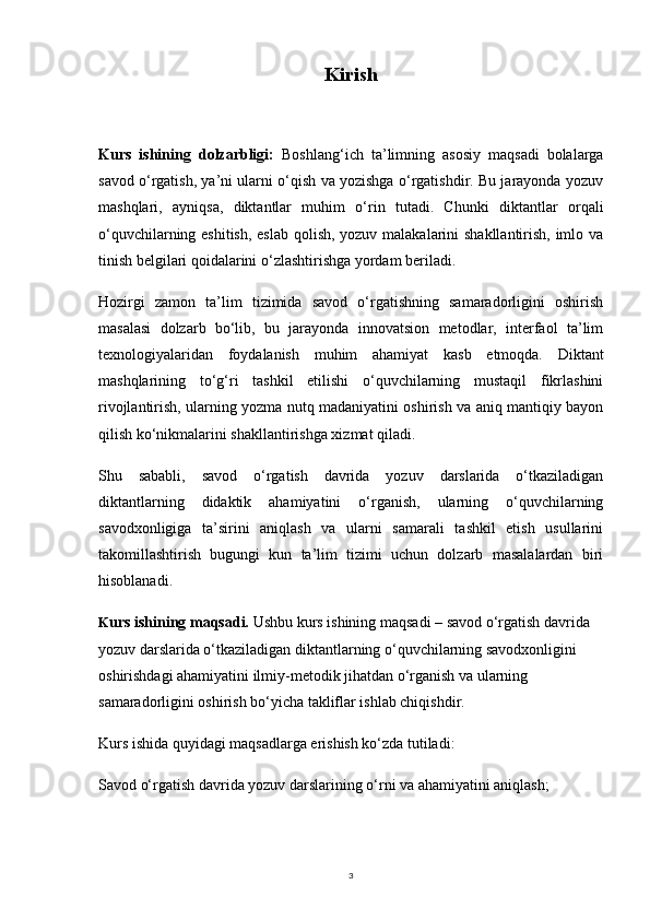 3Kirish
Kurs   ishining   dolzarbligi:   Boshlang‘ich   ta’limning   asosiy   maqsadi   bolalarga
savod o‘rgatish, ya’ni ularni o‘qish va yozishga o‘rgatishdir. Bu jarayonda yozuv
mashqlari,   ayniqsa,   diktantlar   muhim   o‘rin   tutadi.   Chunki   diktantlar   orqali
o‘quvchilarning eshitish, eslab qolish, yozuv malakalarini  shakllantirish, imlo va
tinish belgilari qoidalarini o‘zlashtirishga yordam beriladi.
Hozirgi   zamon   ta’lim   tizimida   savod   o‘rgatishning   samaradorligini   oshirish
masalasi   dolzarb   bo‘lib,   bu   jarayonda   innovatsion   metodlar,   interfaol   ta’lim
texnologiyalaridan   foydalanish   muhim   ahamiyat   kasb   etmoqda.   Diktant
mashqlarining   to‘g‘ri   tashkil   etilishi   o‘quvchilarning   mustaqil   fikrlashini
rivojlantirish, ularning yozma nutq madaniyatini oshirish va aniq mantiqiy bayon
qilish ko‘nikmalarini shakllantirishga xizmat qiladi.
Shu   sababli,   savod   o‘rgatish   davrida   yozuv   darslarida   o‘tkaziladigan
diktantlarning   didaktik   ahamiyatini   o‘rganish,   ularning   o‘quvchilarning
savodxonligiga   ta’sirini   aniqlash   va   ularni   samarali   tashkil   etish   usullarini
takomillashtirish   bugungi   kun   ta’lim   tizimi   uchun   dolzarb   masalalardan   biri
hisoblanadi.
K urs ishining maqsadi.  Ushbu kurs ishining maqsadi – savod o‘rgatish davrida 
yozuv darslarida o‘tkaziladigan diktantlarning o‘quvchilarning savodxonligini 
oshirishdagi ahamiyatini ilmiy-metodik jihatdan o‘rganish va ularning 
samaradorligini oshirish bo‘yicha takliflar ishlab chiqishdir.
Kurs ishida quyidagi maqsadlarga erishish ko‘zda tutiladi:
Savod o‘rgatish davrida yozuv darslarining o‘rni va ahamiyatini aniqlash; 