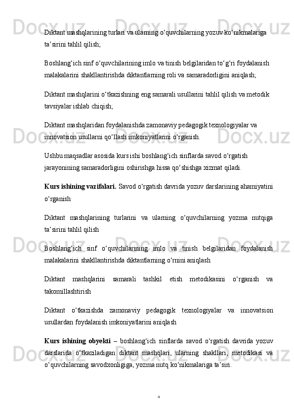 4Diktant mashqlarining turlari va ularning o‘quvchilarning yozuv ko‘nikmalariga 
ta’sirini tahlil qilish;
Boshlang‘ich sinf o‘quvchilarining imlo va tinish belgilaridan to‘g‘ri foydalanish 
malakalarini shakllantirishda diktantlarning roli va samaradorligini aniqlash;
Diktant mashqlarini o‘tkazishning eng samarali usullarini tahlil qilish va metodik 
tavsiyalar ishlab chiqish;
Diktant mashqlaridan foydalanishda zamonaviy pedagogik texnologiyalar va 
innovatsion usullarni qo‘llash imkoniyatlarini o‘rganish.
Ushbu maqsadlar asosida kurs ishi boshlang‘ich sinflarda savod o‘rgatish 
jarayonining samaradorligini oshirishga hissa qo‘shishga xizmat qiladi.
Kurs ishining vazifalari.  Savod o‘rgatish davrida yozuv darslarining ahamiyatini
o‘rganish
Diktant   mashqlarining   turlarini   va   ularning   o‘quvchilarning   yozma   nutqiga
ta’sirini tahlil qilish
Boshlang‘ich   sinf   o‘quvchilarining   imlo   va   tinish   belgilaridan   foydalanish
malakalarini shakllantirishda diktantlarning o‘rnini aniqlash
Diktant   mashqlarini   samarali   tashkil   etish   metodikasini   o‘rganish   va
takomillashtirish
Diktant   o‘tkazishda   zamonaviy   pedagogik   texnologiyalar   va   innovatsion
usullardan foydalanish imkoniyatlarini aniqlash
Kurs   ishining   obyekti   –   boshlang‘ich   sinflarda   savod   o‘rgatish   davrida   yozuv
darslarida   o‘tkaziladigan   diktant   mashqlari,   ularning   shakllari,   metodikasi   va
o‘quvchilarning savodxonligiga, yozma nutq ko‘nikmalariga ta’siri. 
