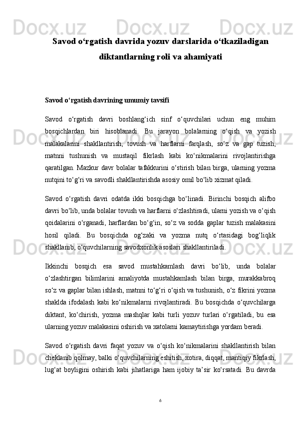 6Savod o‘rgatish davrida yozuv darslarida o‘tkaziladigan
diktantlarning roli va ahamiyati
Savod o‘rgatish davrining umumiy tavsifi
Savod   o‘rgatish   davri   boshlang‘ich   sinf   o‘quvchilari   uchun   eng   muhim
bosqichlardan   biri   hisoblanadi.   Bu   jarayon   bolalarning   o‘qish   va   yozish
malakalarini   shakllantirish,   tovush   va   harflarni   farqlash,   so‘z   va   gap   tuzish,
matnni   tushunish   va   mustaqil   fikrlash   kabi   ko‘nikmalarini   rivojlantirishga
qaratilgan.  Mazkur  davr  bolalar   tafakkurini  o‘stirish  bilan birga, ularning yozma
nutqini to‘g‘ri va savodli shakllantirishda asosiy omil bo‘lib xizmat qiladi.
Savod   o‘rgatish   davri   odatda   ikki   bosqichga   bo‘linadi.   Birinchi   bosqich   alifbo
davri bo‘lib, unda bolalar tovush va harflarni o‘zlashtiradi, ularni yozish va o‘qish
qoidalarini   o‘rganadi,  harflardan bo‘g‘in, so‘z  va sodda   gaplar   tuzish  malakasini
hosil   qiladi.   Bu   bosqichda   og‘zaki   va   yozma   nutq   o‘rtasidagi   bog‘liqlik
shakllanib, o‘quvchilarning savodxonlik asoslari shakllantiriladi.
Ikkinchi   bosqich   esa   savod   mustahkamlash   davri   bo‘lib,   unda   bolalar
o‘zlashtirgan   bilimlarini   amaliyotda   mustahkamlash   bilan   birga,   murakkabroq
so‘z va gaplar bilan ishlash, matnni to‘g‘ri o‘qish va tushunish, o‘z fikrini yozma
shaklda   ifodalash   kabi   ko‘nikmalarni   rivojlantiradi.   Bu   bosqichda   o‘quvchilarga
diktant,   ko‘chirish,   yozma   mashqlar   kabi   turli   yozuv   turlari   o‘rgatiladi,   bu   esa
ularning yozuv malakasini oshirish va xatolarni kamaytirishga yordam beradi.
Savod   o‘rgatish   davri   faqat   yozuv   va   o‘qish   ko‘nikmalarini   shakllantirish   bilan
cheklanib qolmay, balki o‘quvchilarning eshitish, xotira, diqqat, mantiqiy fikrlash,
lug‘at   boyligini   oshirish   kabi   jihatlariga   ham   ijobiy   ta’sir   ko‘rsatadi.   Bu   davrda 