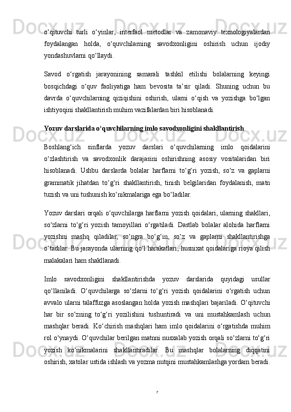 7o‘qituvchi   turli   o‘yinlar,   interfaol   metodlar   va   zamonaviy   texnologiyalardan
foydalangan   holda,   o‘quvchilarning   savodxonligini   oshirish   uchun   ijodiy
yondashuvlarni qo‘llaydi.
Savod   o‘rgatish   jarayonining   samarali   tashkil   etilishi   bolalarning   keyingi
bosqichdagi   o‘quv   faoliyatiga   ham   bevosita   ta’sir   qiladi.   Shuning   uchun   bu
davrda   o‘quvchilarning   qiziqishini   oshirish,   ularni   o‘qish   va   yozishga   bo‘lgan
ishtiyoqini shakllantirish muhim vazifalardan biri hisoblanadi.
Yozuv darslarida o‘quvchilarning imlo savodxonligini shakllantirish
Boshlang‘ich   sinflarda   yozuv   darslari   o‘quvchilarning   imlo   qoidalarini
o‘zlashtirish   va   savodxonlik   darajasini   oshirishning   asosiy   vositalaridan   biri
hisoblanadi.   Ushbu   darslarda   bolalar   harflarni   to‘g‘ri   yozish,   so‘z   va   gaplarni
grammatik   jihatdan   to‘g‘ri   shakllantirish,   tinish   belgilaridan   foydalanish,   matn
tuzish va uni tushunish ko‘nikmalariga ega bo‘ladilar.
Yozuv darslari orqali o‘quvchilarga harflarni yozish qoidalari, ularning shakllari,
so‘zlarni   to‘g‘ri   yozish   tamoyillari   o‘rgatiladi.   Dastlab   bolalar   alohida   harflarni
yozishni   mashq   qiladilar,   so‘ngra   bo‘g‘in,   so‘z   va   gaplarni   shakllantirishga
o‘tadilar. Bu jarayonda ularning qo‘l harakatlari, husnixat qoidalariga rioya qilish
malakalari ham shakllanadi.
Imlo   savodxonligini   shakllantirishda   yozuv   darslarida   quyidagi   usullar
qo‘llaniladi.   O‘quvchilarga   so‘zlarni   to‘g‘ri   yozish   qoidalarini   o‘rgatish   uchun
avvalo ularni talaffuzga asoslangan holda yozish mashqlari bajariladi. O‘qituvchi
har   bir   so‘zning   to‘g‘ri   yozilishini   tushuntiradi   va   uni   mustahkamlash   uchun
mashqlar   beradi.   Ko‘chirish   mashqlari   ham   imlo   qoidalarini   o‘rgatishda   muhim
rol o‘ynaydi. O‘quvchilar berilgan matnni nusxalab yozish orqali so‘zlarni to‘g‘ri
yozish   ko‘nikmalarini   shakllantiradilar.   Bu   mashqlar   bolalarning   diqqatini
oshirish, xatolar ustida ishlash va yozma nutqini mustahkamlashga yordam beradi. 