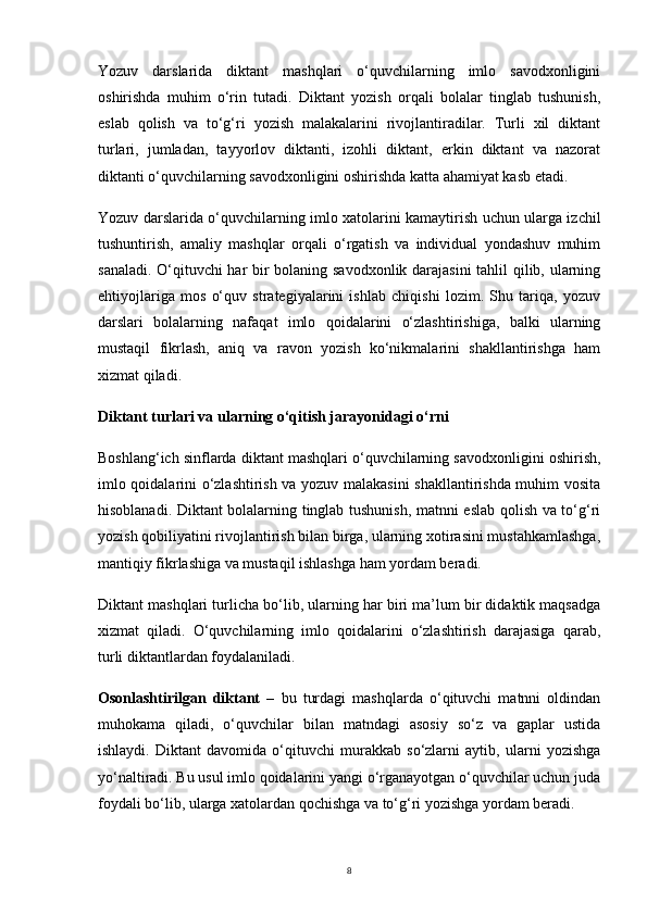 8Yozuv   darslarida   diktant   mashqlari   o‘quvchilarning   imlo   savodxonligini
oshirishda   muhim   o‘rin   tutadi.   Diktant   yozish   orqali   bolalar   tinglab   tushunish,
eslab   qolish   va   to‘g‘ri   yozish   malakalarini   rivojlantiradilar.   Turli   xil   diktant
turlari,   jumladan,   tayyorlov   diktanti,   izohli   diktant,   erkin   diktant   va   nazorat
diktanti o‘quvchilarning savodxonligini oshirishda katta ahamiyat kasb etadi.
Yozuv darslarida o‘quvchilarning imlo xatolarini kamaytirish uchun ularga izchil
tushuntirish,   amaliy   mashqlar   orqali   o‘rgatish   va   individual   yondashuv   muhim
sanaladi. O‘qituvchi har bir bolaning savodxonlik darajasini tahlil qilib, ularning
ehtiyojlariga   mos   o‘quv   strategiyalarini   ishlab   chiqishi   lozim.   Shu   tariqa,   yozuv
darslari   bolalarning   nafaqat   imlo   qoidalarini   o‘zlashtirishiga,   balki   ularning
mustaqil   fikrlash,   aniq   va   ravon   yozish   ko‘nikmalarini   shakllantirishga   ham
xizmat qiladi.
Diktant turlari va ularning o‘qitish jarayonidagi o‘rni
Boshlang‘ich sinflarda diktant mashqlari o‘quvchilarning savodxonligini oshirish,
imlo qoidalarini o‘zlashtirish va yozuv malakasini shakllantirishda muhim vosita
hisoblanadi. Diktant bolalarning tinglab tushunish, matnni eslab qolish va to‘g‘ri
yozish qobiliyatini rivojlantirish bilan birga, ularning xotirasini mustahkamlashga,
mantiqiy fikrlashiga va mustaqil ishlashga ham yordam beradi.
Diktant mashqlari turlicha bo‘lib, ularning har biri ma’lum bir didaktik maqsadga
xizmat   qiladi.   O‘quvchilarning   imlo   qoidalarini   o‘zlashtirish   darajasiga   qarab,
turli diktantlardan foydalaniladi.
Osonlashtirilgan   diktant   –   bu   turdagi   mashqlarda   o‘qituvchi   matnni   oldindan
muhokama   qiladi,   o‘quvchilar   bilan   matndagi   asosiy   so‘z   va   gaplar   ustida
ishlaydi.   Diktant   davomida   o‘qituvchi   murakkab   so‘zlarni   aytib,   ularni   yozishga
yo‘naltiradi. Bu usul imlo qoidalarini yangi o‘rganayotgan o‘quvchilar uchun juda
foydali bo‘lib, ularga xatolardan qochishga va to‘g‘ri yozishga yordam beradi. 
