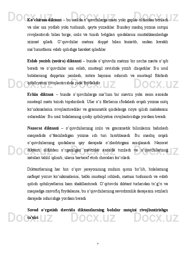 9Ko‘chirma diktant  – bu usulda o‘quvchilarga matn yoki gaplar oldindan beriladi
va   ular   uni   yodlab   yoki   tushunib,   qayta   yozadilar.   Bunday   mashq   yozma   nutqni
rivojlantirish   bilan   birga,   imlo   va   tinish   belgilari   qoidalarini   mustahkamlashga
xizmat   qiladi.   O‘quvchilar   matnni   diqqat   bilan   kuzatib,   undan   kerakli
ma’lumotlarni eslab qolishga harakat qiladilar.
Eslab yozish (xotira) diktanti   – bunda o‘qituvchi matnni bir necha marta o‘qib
beradi   va   o‘quvchilar   uni   eslab,   mustaqil   ravishda   yozib   chiqadilar.   Bu   usul
bolalarning   diqqatini   jamlash,   xotira   hajmini   oshirish   va   mustaqil   fikrlash
qobiliyatini rivojlantirishda juda foydalidir.
Erkin   diktant   –   bunda   o‘quvchilarga   ma’lum   bir   mavzu   yoki   rasm   asosida
mustaqil matn tuzish topshiriladi. Ular o‘z fikrlarini ifodalash orqali yozma nutq
ko‘nikmalarini   rivojlantiradilar   va   grammatik   qoidalarga   rioya   qilish   malakasini
oshiradilar. Bu usul bolalarning ijodiy qobiliyatini rivojlantirishga yordam beradi.
Nazorat   diktanti   –   o‘quvchilarning   imlo   va   grammatik   bilimlarini   baholash
maqsadida   o‘tkaziladigan   yozma   ish   turi   hisoblanadi.   Bu   mashq   orqali
o‘quvchilarning   qoidalarni   qay   darajada   o‘zlashtirgani   aniqlanadi.   Nazorat
diktanti   oldindan   o‘rganilgan   mavzular   asosida   tuziladi   va   o‘quvchilarning
xatolari tahlil qilinib, ularni bartaraf etish choralari ko‘riladi.
Diktantlarning   har   biri   o‘quv   jarayonining   muhim   qismi   bo‘lib,   bolalarning
nafaqat   yozuv   ko‘nikmalarini,   balki   mustaqil   ishlash,   matnni   tushunish   va   eslab
qolish   qobiliyatlarini   ham   shakllantiradi.   O‘qituvchi   diktant   turlaridan   to‘g‘ri   va
maqsadga muvofiq foydalansa, bu o‘quvchilarning savodxonlik darajasini sezilarli
darajada oshirishga yordam beradi.
Savod   o‘rgatish   davrida   diktantlarning   bolalar   nutqini   rivojlantirishga
ta’siri 