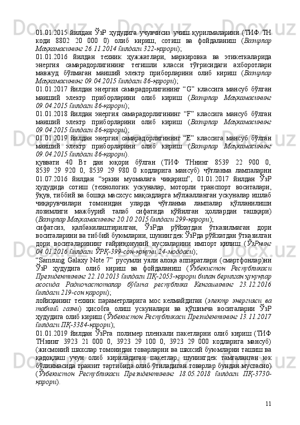 1101.01.2015   йилдан   ЎзР   ҳудудига   учувчисиз   учиш   қурилмаларини   (ТИФ   ТН
коди   8802   20   000   0)   олиб   кириш,   сотиш   ва   фойдаланиш   ( Вазирлар
Маҳкамасининг 26.11.2014 йилдаги 322-қарори );
01.01.2016   йилдан   техник   ҳужжатлари,   маркировка   ва   этикеткаларида
энергия   самарадорлигининг   тегишли   класси   тўғрисидаги   ахборотлари
мавжуд   бўлмаган   маиший   электр   приборларини   олиб   кириш   ( Вазирлар
Маҳкамасининг 09.04.2015 йилдаги 86-қарори );
01.01.2017   йилдан   энергия   самарадорлигининг   “G”   классига   мансуб   бўлган
маиший   электр   приборларини   олиб   кириш   ( Вазирлар   Маҳкамасининг
09.04.2015 йилдаги 86-қарори );
01.01.2018   йилдан   энергия   самарадорлигининг   “F”   классига   мансуб   бўлган
маиший   электр   приборларини   олиб   кириш   ( Вазирлар   Маҳкамасининг
09.04.2015 йилдаги 86-қарори );
01.01.2019   йилдан   энергия   самарадорлигининг   “E”   классига   мансуб   бўлган
маиший   электр   приборларини   олиб   кириш   ( Вазирлар   Маҳкамасининг
09.04.2015 йилдаги 86-қарори ).
қуввати     40     Вт     дан     юқори     бўлган     (ТИФ     ТНнинг     8539     22     900     0,
8539   29   920   0,   8539   29   980   0   кодларига   мансуб)   чўғланма   лампаларни
01.07.2016   йилдан   “эркин   муомалага   чиқариш”,   01.01.2017   йилдан   ЎзР
ҳудудида   сотиш   (технологик   ускуналар,   моторли   транспорт   воситалари,
ўқув, тиббий ва бошқа масхсус мақсадларга мўлжалланган ускуналар ишлаб
чиқарувчилари   томонидан   уларда   чўғланма   лампалар   қўлланилиши
лозимлиги   мажбурий   талаб   сифатида   қўйилган   ҳоллардан   ташқари)
( Вазирлар Маҳкамасининг 20.10.2015 йилдаги 299-қарори );
сифатсиз,   қалбакилаштирилган,   ЎзРда   рўйхатдан   ўтказилмаган   дори
воситаларини ва тиббий буюмларни, шунингдек ЎзРда рўйхатдан ўтказилган
дори   воситаларининг   ғайриқонуний   нусхаларини   импорт   қилиш   ( ЎзРнинг
04.01.2016 йилдаги ЎРҚ-399-сон-қонуни 24-моддаси );
“Samsung   Galaxy   Note   7”   русумли   уяли   алоқа   аппаратлари   (смартфонлар)ни
ЎзР   ҳудудига   олиб   кириш   ва   фойдаланиш   ( Ўзбекистон   Республикаси
Президентининг   22.10.2013   йилдаги   ПҚ-2053-қарори   билан   берилган   ҳуқуқлар
асосида   Радиочастоталар   бўйича   республика   Кенгашининг   23.12.2016
йилдаги 219-сон қарори );
лойиҳанинг   техник   параметрларига   мос   келмайдиган   ( электр   энергияси   ва
табиий   газни )   ҳисобга   олиш   ускуналари   ва   қўшимча   воситаларни   ЎзР
ҳудудига олиб кириш ( Ўзбекистон Республикаси Президентининг 13.11.2017
йилдаги ПҚ-3384-қарори );
01.01.2019   йилдан   ЎзРга   полимер   пленкали   пакетларни   олиб   кириш   (ТИФ
ТНнинг   3923   21   000   0,   3923   29   100   0,   3923   29   000   кодларига   мансуб)
(жисмоний шахслар томонидан товарларни ва шахсий буюмларни ташиш ва
қадоқлаш   учун   олиб   кириладиган   пакетлар,   шунингдек   тамғаланган   юк
бўлинмасида транзит тартибида олиб ўтиладиган товарлар бундан мустасно)
( Ўзбекистон   Республикаси   Президентининг   18.05.2018   йилдаги   ПҚ-3730-
қарори ). 
