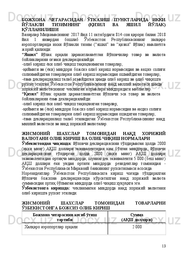 13БОЖХОНА   ЧЕГАРАСИДАН   ЎТКАЗИШ   ПУНКТЛАРИДА   ИККИ
ЙЎЛАКЛИ   ТИЗИМНИНГ   (ҚИЗИЛ   ВА   ЯШИЛ   ЙЎЛАК)
ҚЎЛЛАНИЛИШИ
Вазирлар Маҳкамасининг   2017 йил 11 октябрдаги 814-сон қарори билан 2018
йил   1   январдан   бошлаб   Ўзбекистон   Республикасининг   халқаро
аэропортларида   икки   йўлакли   тизим   (“яшил”   ва   “қизил”   йўлак)   амалиётга
жорий қилинди:
“Яшил”   йўлак   орқали   ҳаракатланаётган   йўловчилар   товар   ва   валюта
бойликларини оғзаки декларациялайди:
-олиб   кириш   ёки   олиб   чиқиш   тақиқланмаган   товарлар;
-қиймати ва (ёки) миқдори божсиз олиб кириш нормасидан ва акциз солиғи
солинмайдиган товарларни олиб кириш нормасидан ошмайдиган товарлар;
-ёзма декларациялаш талаб этмайдиган ҳамда олиб кириш ва олиб чиқишга  
рухсат этилган Ўзбекистон Республикасининг нақд миллий валютаси ҳамда 
хорижий валютасининг чекланган нормалари миқдоридаги маблағлар. 
“Қизил”   йўлак   орқали   ҳаракатланаётган   йўловчи   эса   товар   ва   валюта 
бойликларини ёзма декларациялайди:
-олиб   кириш   ёки   олиб   чиқиш   тақиқланган   товарлар;
-қиймати ва (ёки) миқдори божсиз олиб кириш нормасидан ва акциз солиғи  
солинмайдиган товарларни олиб кириш нормасидан ошадиган товарлар;
-ёзма   декларациялаш   талаб   этиладиган   Ўзбекистон   Республикасининг   нақд 
миллий валютаси ва нақд хорижий валюталар.
ЖИСМОНИЙ   ШАХСЛАР   ТОМОНИДАН   НАҚД   ХОРИЖИЙ
ВАЛЮТАНИ ОЛИБ КИРИШ ВА ОЛИБ ЧИҚИШ НОРМАЛАРИ
Ўзбекистондан чиқишда:   йўловчи декларациясини тўлдирмаган ҳолда 2000
(икки   минг)   АҚШ   доллари   эквивалентидан   кам   бўлган   миқдорда;   йўловчи
декларациясини   тўлдирган   ҳолда   2000   (икки   минг)   АҚШ   доллари
эквивалентидан ортиқча миқдорда; шунингдек эквиваленти 5 000 (беш минг)
АҚШ   доллари   ёки   ундан   ортиғи   миқдорда:   резидентлар   томонидан   -
Ўзбекистон Республикаси Марказий банкининг рухсатномаси асосида.
Норезидентлар   Ўзбекистон   Республикасига   кириш   чоғида   тўлдирилган
йўловчи   божхона   декларациясида   кўрсатилган   нақд   хорижий   валюта
суммасидан ортиқ бўлмаган миқдорда олиб чиқиш ҳуқуқига эга.
Ўзбекистонга   киришда:   чекланмаган   миқдорда   нақд   хорижий   валютани
олиб киришга рухсат этилади.
ЖИСМОНИЙ   ШАХСЛАР   ТОМОНИДАН   ТОВАРЛАРНИ
ЎЗБЕКИСТОНГА БОЖСИЗ ОЛИБ КИРИШ
Божхона   чегарасини   кесиб   ўтиш 
тартиби Сумма 
(АҚШ   доллари)
Халқаро   аэропортлар   орқали 2   000 