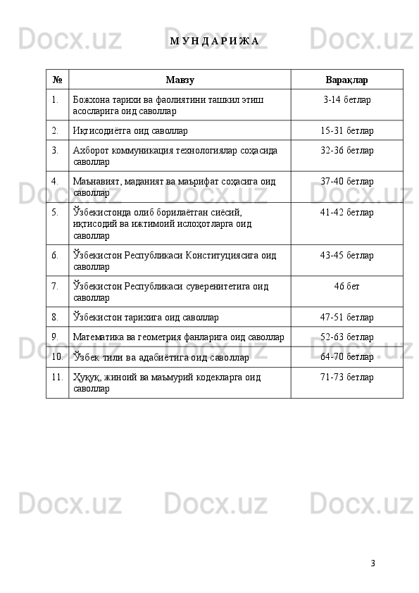 3М   У   Н Д   А   Р   И   Ж   А
№ Мавзу Варақлар
1. Божхона   тарихи   ва   фаолиятини   ташкил   этиш 
асосларига оид саволлар 3-14   бетлар
2. Иқтисодиётга   оид   саволлар 15-31   бетлар
3. Ахборот   коммуникация   технологиялар   соҳасида 
саволлар 32-36   бетлар
4. Маънавият,   маданият   ва   маърифат   соҳасига   оид 
саволлар 37-40   бетлар
5. Ўзбекистонда олиб борилаётган сиёсий, 
иқтисодий   ва   ижтимоий   ислоҳотларга   оид 
саволлар 41-42   бетлар
6. Ўзбекистон   Республикаси   Конституциясига   оид 
саволлар 43-45   бетлар
7. Ўзбекистон   Республикаси   суверенитетига   оид 
саволлар 46   бет
8. Ўзбекистон   тарихига   оид   саволлар 47-51   бетлар
9. Математика   ва   геометрия   фанларига   оид  саволлар 52-63   бетлар
10.
Ўзбек   тили   ва   адабиётига   оид  саволлар 64-70   бетлар
11. Ҳуқуқ,   жиноий   ва   маъмурий   кодекларга   оид 
саволлар 71-73   бетлар 
