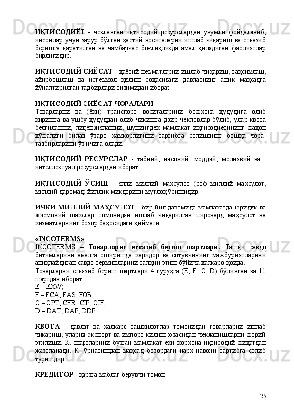 25ИҚТИСОДИЁТ   -   чекланган   иқтисодий   ресурслардан   унумли   фойдаланиб,
инсонлар учун  зарур  бўлган  ҳаётий  воситаларни  ишлаб  чиқариш  ва  етказиб
беришга   қаратилган   ва   чамбарчас   боғлиқликда   амал   қиладиган   фаолиятлар
бирлигидир.
ИҚТИСОДИЙ СИЁСАТ -  ҳаётий неъматларни ишлаб чиқариш, тақсимлаш,
айирбошлаш   ва   истеъмол   қилиш   соҳасидаги   давлатнинг   аниқ   мақсадга
йўналтирилган тадбирлари тизимидан иборат.
ИҚТИСОДИЙ   СИЁСАТ   ЧОРАЛАРИ
Товарларни   ва   (ёки)   транспорт   воситаларини   божхона   ҳудудига   олиб
киришга ва ушбу ҳудуддан олиб чиқишга доир чекловлар бўлиб, улар квота
белгилашни,   лицензиялашни,   шунингдек   мамлакат   иқтисодиётининг   жаҳон
хўжалиги   билан   ўзаро   ҳамкорлигини   тартибга   солишнинг   бошқа   чора-
тадбирларини ўз ичига олади.
ИҚТИСОДИЙ   РЕСУРСЛАР   -   табиий,   инсоний,   моддий,   молиявий   ва 
интеллектуал ресурслардан иборат.
ИҚТИСОДИЙ   ЎСИШ   -   ялпи   миллий   маҳсулот   (соф   миллий   маҳсулот,
миллий даромад) йиллик миқдорини мутлоқ ўсишидир.
ИЧКИ МИЛЛИЙ МАҲСУЛОТ   - бир йил давомида мамлакатда юридик ва
жисмоний   шахслар   томонидан   ишлаб   чиқарилган   пировард   маҳсулот   ва
хизматларнинг бозор баҳосидаги қиймати.
«INCOTERMS»
INCOTERMS   –   Товарларни   етказиб   бериш   шартлари.   Ташқи   савдо
битимларини   амалга   оширишда   харидор   ва   сотувчининг   мажбуриятларини
аниқлайдиган савдо терминларини талқин этиш бўйича халқаро қоида.
Товарларни   етказиб   бериш   шартлари   4   гуруҳга   (E,   F,   C,   D)   бўлинган   ва   11
шартдан иборат:
E   –  EXW;
F   –   FCA,   FAS,   FOB;
C   – CPТ,   CFR,   CIP,   CIF;
D   –   DAT,   DAP,   DDP.
КВОТА   -   давлат   ва   халқаро   ташкилотлар   томонидан   товарларни   ишлаб
чиқариш, уларни экспорт ва импорт қилиш юзасидан чекланишларни жорий
этилиши.   К.   шартларини   бузган   мамлакат   ёки   корхона   иқтисодий   жиҳатдан
жазоланади.   К.   ўрнатишдан   мақсад   бозордаги   нарх-навони   тартибга   солиб
туришдир.
КРЕДИТОР   -   қарзга   маблағ   берувчи   томон. 