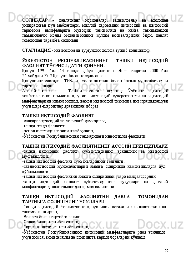29СОЛИҚЛАР   -   давлатнинг   корхоналар,   ташкилотлар   ва   аҳолидан
ундирадиган   пул   маблағлари,   миллий   даромадни   иқтисодий   ва   ижтимоий
тараққиёт   вазифаларига   мувофиқ   тақсимлаш   ва   қайта   тақсимлашни
таъминловчи   молия   механизмининг   муҳим   воситаларидан   бири,   давлат
томонидан тартибга солинади.
СТАГНАЦИЯ   -   иқтисодиётни   турғунлик   ҳолига   тушиб   қолишидир.
ЎЗБЕКИСТОН РЕСПУБЛИКАСИНИНГ “ТАШҚИ ИҚТИСОДИЙ
ФАОЛИЯТ ТЎҒРИСИДА”ГИ ҚОНУНИ.
Қонун  1991	  йил	  14	  июнда	  қабул	  қилинган.	  Янги	  таҳрири	  2000	  йил
26 майдаги 77-2 Қонуни билан таcдиқланган.
Қонуннинг мақсади - ТИФни амалга ошириш билан боғлик муносабатларни
тартибга солади.
Асосий   вазифаси   -   ТИФни   амалга   оширишда   ЎзРнинг   иқтисодий
хавфсизлигини   таъминлаш,   унинг   иқтисодий   суверентитети   ва   иқтисодий
манфаатларини химоя килиш, жаҳон иқтисодий тизимига интеграциялашуви
учун шарт-шароитлар яратишдан иборат.
ТАШҚИ   ИҚТИСОДИЙ   ФАОЛИЯТ
-халқаро   иқтисодий   ва   молиявий   ҳамкорлик;
-ташқи   савдо   фаолияти;
-чет   эл   инестицияларини   жалб   қилиш;
-Ўзбекистон   Республикасидан   ташқаридаги   инвестиция   фаолияти.
ТАШҚИ   ИҚТИСОДИЙ   ФАОЛИЯТИНИНГ   АСОСИЙ   ПРИНЦИПЛАРИ
-ташқи иқтисодий фаолият субъектларининг эркинлиги ва иқтисодий
мустақиллиги;
-ташқи   иқтисодий   фаолият   субъектларининг   тенглиги;
-савдо-иқтисодий   муносабатларни   амалга   оширишда   камситишларга   йўл 
қўйилмаслиги;
-ташқи   иқтисодий   фаолиятни   амалга   оширишдан   ўзаро   манфаатдорлик;
-ташқи иқтисодий фаолият субъектларининг ҳуқуқлари ва қонуний
манфаатлари давлат томонидан ҳимоя қилиниши.
ТАШҚИ ИҚТИСОДИЙ ФАОЛИЯТНИ ДАВЛАТ ТОМОНИДАН
ТАРТИБГА СОЛИШНИНГ УСУЛЛАРИ
-Ташқи   иқтисодий   фаолиятнинг   қонунчилик   негизини   шакллантириш   ва 
такомиллаштириш;
-Валюта   билан   тартибга   солиш;
-Солиқ   билан   тартибга   солиш;
-Тариф   ва   нотариф   тартибга  солиш;
-Ўзбекистон   Республикасининг   иқтисодий   манфаатларига   риоя   этилиши 
учун ҳимоя, компенсация ва демпингга қарши чораларни қўллаш; 