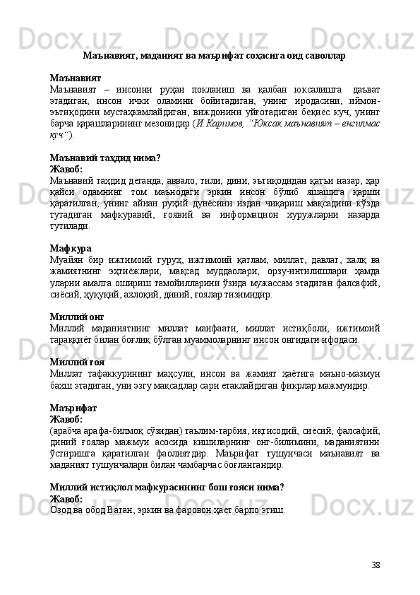 38Маънавият,   маданият   ва   маърифат   соҳасига   оид   саволлар
Маънавият
Маънавият   –   инсонни   руҳан   покланиш   ва   қалбан   юксалишга   даъват
этадиган,   инсон   ички   оламини   бойитадиган,   унинг   иродасини,   иймон-
эътиқодини   мустаҳкамлайдиган,   виждонини   уйғотадиган   беқиёс   куч,   унинг
барча   қарашларининг мезонидир ( И.Каримов, “Юксак маънавият – енгилмас
куч” ).
Маънавий   таҳдид   нима?
Жавоб:
Маънавий таҳдид деганда, аввало, тили, дини, эътиқодидан қатъи назар, ҳар
қайси   одамнинг   том   маънодаги   эркин   инсон   бўлиб   яшашига   қарши
қаратилган,   унинг   айнан   руҳий   дунёсини   издан   чиқариш   мақсадини   кўзда
тутадиган   мафкуравий,   ғоявий   ва   информацион   хуружларни   назарда
тутилади.
Мафкура
Муайян   бир   ижтимоий   гуруҳ,   ижтимоий   қатлам,   миллат,   давлат,   халқ   ва
жамиятнинг   эҳтиёжлари,   мақсад   муддаолари,   орзу-интилишлари   ҳамда
уларни амалга  ошириш  тамойилларини  ўзида  мужассам  этадиган   фалсафий,
сиёсий, ҳуқуқий, ахлоқий, диний, ғоялар тизимидир.
Миллий  онг
Миллий   маданиятнинг   миллат   манфаати,   миллат   истиқболи,   ижтимоий
тараққиёт билан боғлиқ бўлган муаммоларнинг инсон онгидаги ифодаси.
Миллий  ғоя
Миллат   тафаккурининг   маҳсули,   инсон   ва   жамият   ҳаётига   маъно-мазмун
бахш этадиган, уни эзгу мақсадлар сари етаклайдиган фикрлар мажмуидир.
Маърифат 
Жавоб:
(арабча арафа-билмоқ сўзидан) таълим-тарбия, иқтисодий,   сиёсий,   фалсафий,
диний   ғоялар   мажмуи   асосида   кишиларнинг   онг-билимини,   маданиятини
ўстиришга   қаратилган   фаолиятдир.   Маърифат   тушунчаси   маънавият   ва
маданият тушунчалари билан чамбарчас боғлангандир.
Миллий   истиқлол   мафкурасининг   бош   ғояси   нима? 
Жавоб:
Озод   ва   обод   Ватан,   эркин   ва   фаровон   ҳаёт   барпо   этиш. 