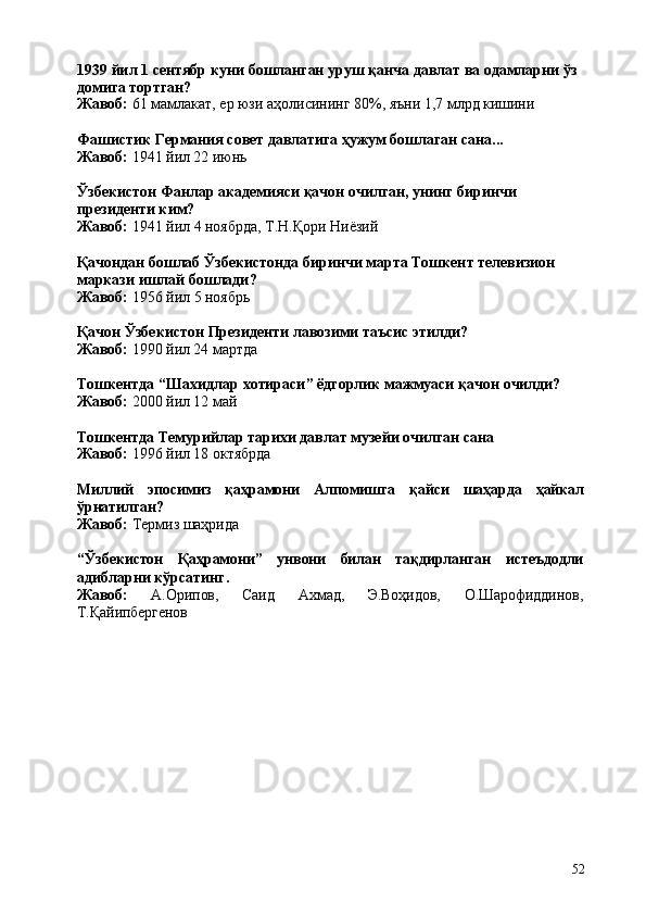 521939   йил   1   сентябр   куни   бошланган   уруш   қанча   давлат   ва   одамларни   ўз 
домига тортган?
Жавоб:   61   мамлакат,   ер   юзи   аҳолисининг   80%,   яъни   1,7   млрд  кишини
Фашистик   Германия   совет   давлатига   ҳужум   бошлаган   сана... 
Жавоб:  1941 йил 22 июнь
Ўзбекистон   Фанлар   академияси   қачон   очилган,   унинг   биринчи 
президенти ким?
Жавоб:   1941   йил   4   ноябрда,   Т.Н.Қори   Ниёзий
Қачондан   бошлаб   Ўзбекистонда   биринчи   марта   Тошкент   телевизион 
маркази ишлай бошлади?
Жавоб:   1956   йил   5   ноябрь
Қачон   Ўзбекистон   Президенти   лавозими   таъсис   этилди?
Жавоб:  1990 йил 24 мартда
Тошкентда   “Шахидлар   хотираси”   ёдгорлик   мажмуаси   қачон   очилди? 
Жавоб:  2000 йил 12 май
Тошкентда   Темурийлар   тарихи   давлат   музейи   очилган   сана 
Жавоб:  1996 йил 18 октябрда
Миллий эпосимиз қаҳрамони Алпомишга қайси шаҳарда ҳайкал
ўрнатилган?
Жавоб:   Термиз   шаҳрида
“Ўзбекистон Қаҳрамони” унвони билан тақдирланган истеъдодли
адибларни кўрсатинг.
Жавоб: А.Орипов, Саид Ахмад, Э.Воҳидов, О.Шарофиддинов,
Т.Қайипбергенов 